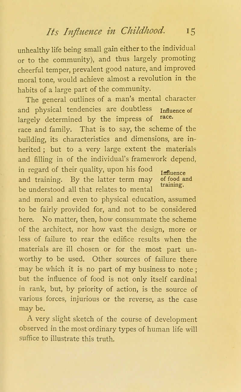 unhealthy life being small gain either to the individual or to the community), and thus largely promoting cheerful temper, prevalent good nature, and improved moral tone, would achieve almost a revolution in the habits of a large part of the community. The general outlines of a man’s mental character and physical tendencies are doubtless influence of largely determined by the impress of race and family. That is to say, the scheme of the building, its characteristics and dimensions, are in- herited ; but to a very large extent the materials and filling in of the individual’s framework depend, in regard of their quality, upon his food inflyguce and training. By the latter term may of food and be understood all that relates to mental and moral and even to physical education, assumed to be fairly provided for, and not to be considered here. No matter, then, how consummate the scheme of the architect, nor how vast the design, more or less of failure to rear the edifice results when the materials are ill chosen or for the most part un- worthy to be used. Other sources of failure there may be which it is no part of my business to note ; but the influence of food is not only itself cardinal in rank, but, by priority of action, is the source of various forces, injurious or the reverse, as the case may be. A very slight sketch of the course of development observed in the most ordinary types of human life will suffice to illustrate this truth.