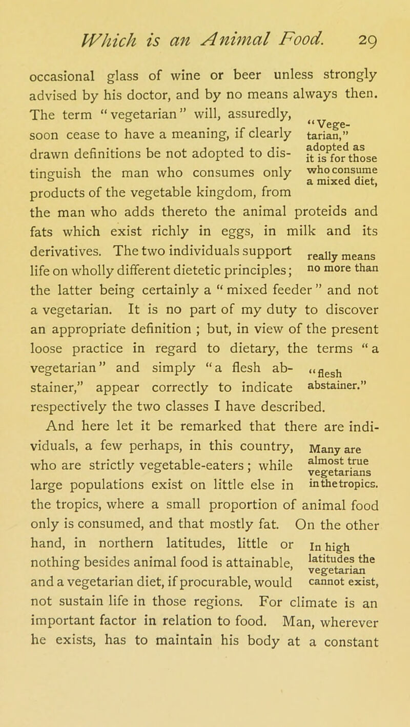 “Vege- tarian,” adopted as it is for those who consume a mixed diet, occasional glass of wine or beer unless strongly advised by his doctor, and by no means always then. The term “vegetarian” will, assuredly, soon cease to have a meaning, if clearly drawn definitions be not adopted to dis- tinguish the man who consumes only products of the vegetable kingdom, from the man who adds thereto the animal proteids and fats which exist richly in eggs, in milk and its derivatives. The two individuals support means life on wholly different dietetic principles; than the latter being certainly a “ mixed feeder ” and not a vegetarian. It is no part of my duty to discover an appropriate definition ; but, in view of the present loose practice in regard to dietary, the terms “ a vegetarian” and simply “a flesh ab- Stainer,” appear correctly to indicate abstainer.” respectively the two classes I have described. And here let it be remarked that there are indi- viduals, a few perhaps, in this country, Many are who are strictly vegetable-eaters; while vegetLkns large populations exist on little else in inthetropics. the tropics, where a small proportion of animal food only is consumed, and that mostly fat. On the other hand, in northern latitudes, little or in high nothing besides animal food is attainable, ^^.titudes the ° ’ vegetarian and a vegetarian diet, if procurable, would cannot exist, not sustain life in those regions. For climate is an important factor in relation to food. Man, wherever he exists, has to maintain his body at a constant