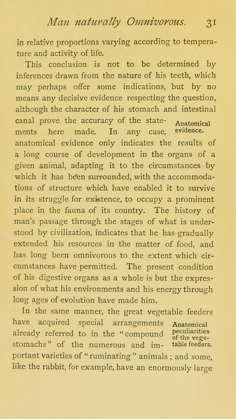 in relative proportions varying according to tempera- ture and activity of life. This conclusion is not to be determined by inferences drawn from the nature of his teeth, which may perhaps offer some indications, but by no means any decisive evidence respecting the question, although the character of his stomach and intestinal canal prove the accuracy of the state- Anatomical ments here made. In any case, evidence, anatomical evidence only indicates the results of a long course of development in the organs of a given animal, adapting it to the circumstances by which it has be*en surrounded, with the accommoda- tions of structure which have enabled it to survive in its struggle for existence, to occupy a prominent place in the fauna of its country. The history of man’s passage through the stages of what is under- stood by civilization, indicates that he has gradually extended his resources in the matter of food, and has long been omnivorous to the extent which cir- cumstances have permitted. The present condition of his digestive organs as a whole is but the expres- sion of what his environments and his energy through long ages of evolution have made him. In the same manner, the great vegetable feeders have acquired special arrangements Anatomical already referred to in the “compound ofthe^ege^ stomachs” of the numerous and im- table feeders, portant varieties of “ ruminating ” animals ; and some, like the rabbit, for example, have an enormously large