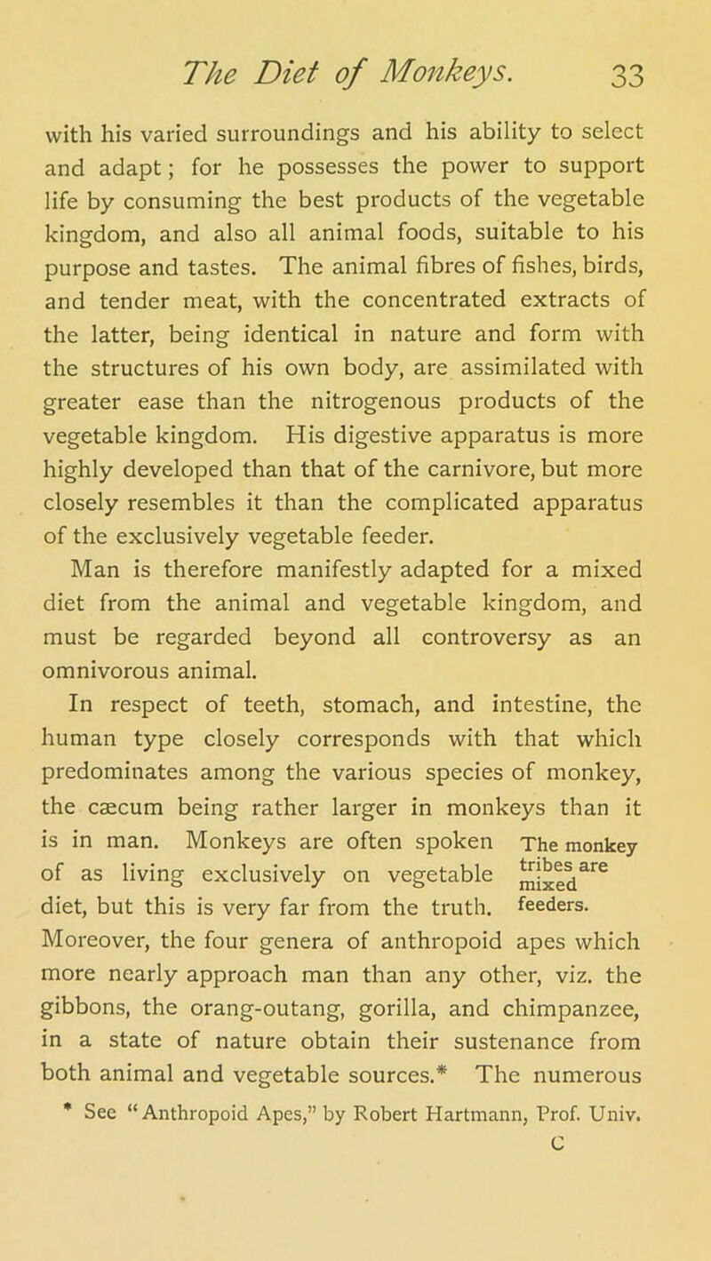 with his varied surroundings and his ability to select and adapt; for he possesses the power to support life by consuming the best products of the vegetable kingdom, and also all animal foods, suitable to his purpose and tastes. The animal fibres of fishes, birds, and tender meat, with the concentrated extracts of the latter, being identical in nature and form with the structures of his own body, are assimilated with greater ease than the nitrogenous products of the vegetable kingdom. His digestive apparatus is more highly developed than that of the carnivore, but more closely resembles it than the complicated apparatus of the exclusively vegetable feeder. Man is therefore manifestly adapted for a mixed diet from the animal and vegetable kingdom, and must be regarded beyond all controversy as an omnivorous animal. In respect of teeth, stomach, and intestine, the human type closely corresponds with that which predominates among the various species of monkey, the caecum being rather larger in monkeys than it is in man. Monkeys are often spoken The monkey of as living exclusively on vegetable diet, but this is very far from the truth, feeders. Moreover, the four genera of anthropoid apes which more nearly approach man than any other, viz. the gibbons, the orang-outang, gorilla, and chimpanzee, in a state of nature obtain their sustenance from both animal and vegetable sources.* The numerous * See “Anthropoid Apes,” by Robert Hartmann, Prof. Univ. C