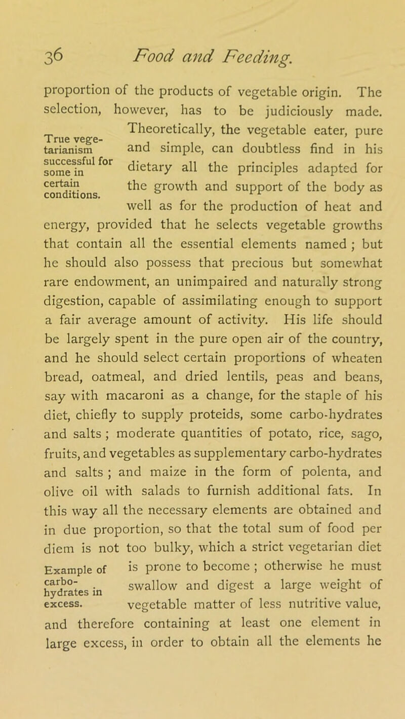 True vege- tarianism successful for some in certain conditions. proportion of the products of vegetable origin. The selection, however, has to be judiciously made. Theoretically, the vegetable eater, pure and simple, can doubtless find in his dietary all the principles adapted for the growth and support of the body as well as for the production of heat and energy, provided that he selects vegetable growths that contain all the essential elements named ; but he should also possess that precious but somewhat rare endowment, an unimpaired and naturally strong digestion, capable of assimilating enough to support a fair average amount of activity. His life should be largely spent in the pure open air of the country, and he should select certain proportions of wheaten bread, oatmeal, and dried lentils, peas and beans, say with macaroni as a change, for the staple of his diet, chiefly to supply proteids, some carbo-hydrates and salts ; moderate quantities of potato, rice, sago, fruits, and vegetables as supplementary carbo-hydrates and salts ; and maize in the form of polenta, and olive oil with salads to furnish additional fats. In this way all the necessary elements are obtained and in due proportion, so that the total sum of food per diem is not too bulky, which a strict vegetarian diet Example of is prone to become ; otherwise he must hy?rates in swallow and digest a large weight of excess. vegetable matter of less nutritive value, and therefore containing at least one element in large excess, in order to obtain all the elements he