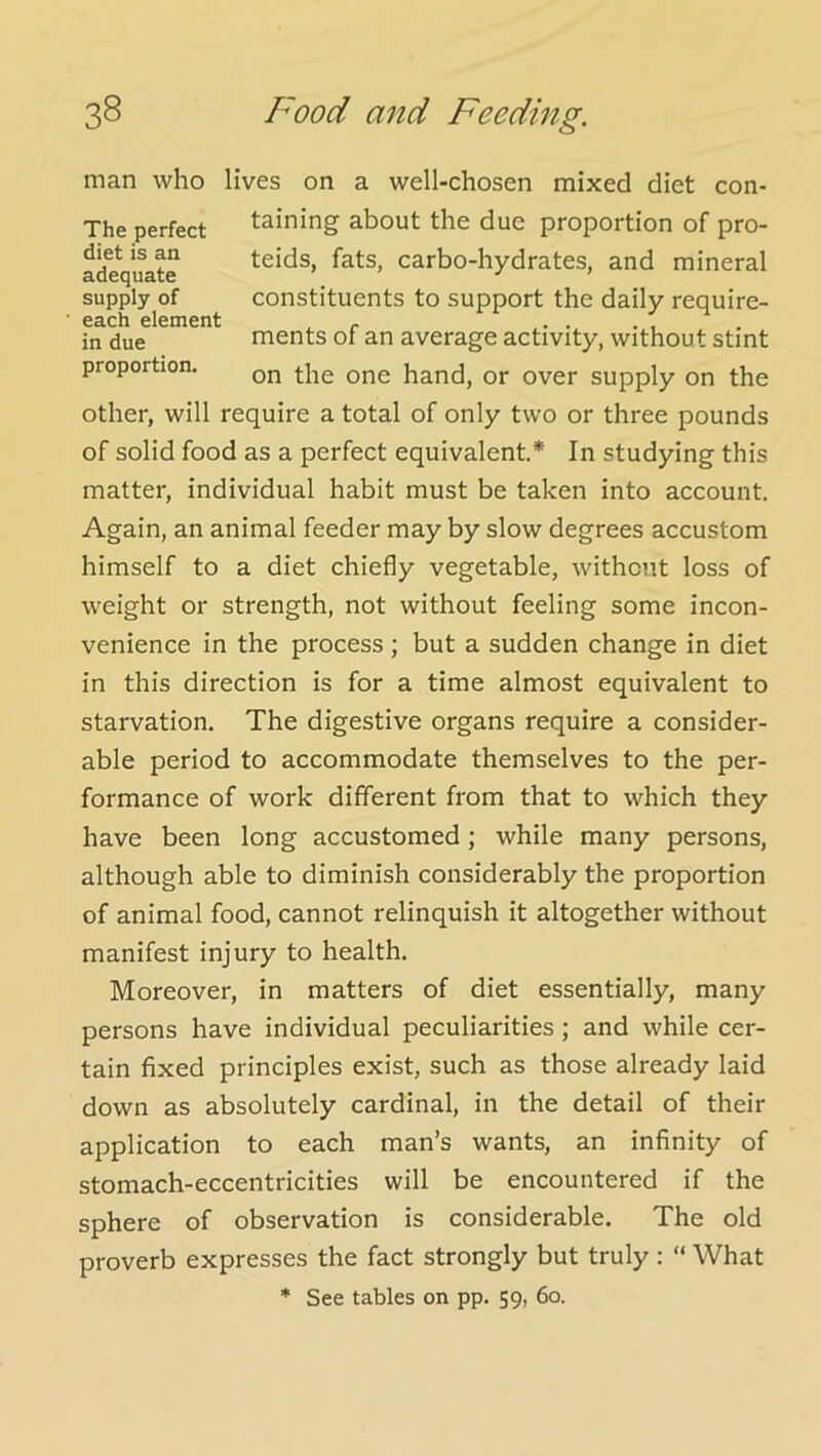 man who lives on a well-chosen mixed diet con- The perfect twining about the due proportion of pro- diet is an adequate supply of each element in due proportion. teids, fats, carbo-hydrates, and mineral constituents to support the daily require- ments of an average activity, without stint on the one hand, or over supply on the other, will require a total of only two or three pounds of solid food as a perfect equivalent* In studying this matter, individual habit must be taken into account Again, an animal feeder may by slow degrees accustom himself to a diet chiefly vegetable, without loss of weight or strength, not without feeling some incon- venience in the process ; but a sudden change in diet in this direction is for a time almost equivalent to starvation. The digestive organs require a consider- able period to accommodate themselves to the per- formance of work different from that to which they have been long accustomed; while many persons, although able to diminish considerably the proportion of animal food, cannot relinquish it altogether without manifest injury to health. Moreover, in matters of diet essentially, many persons have individual peculiarities ; and while cer- tain fixed principles exist, such as those already laid down as absolutely cardinal, in the detail of their application to each man’s wants, an infinity of stomach-eccentricities will be encountered if the sphere of observation is considerable. The old proverb expresses the fact strongly but truly : “ What * See tables on pp, 59, 60.