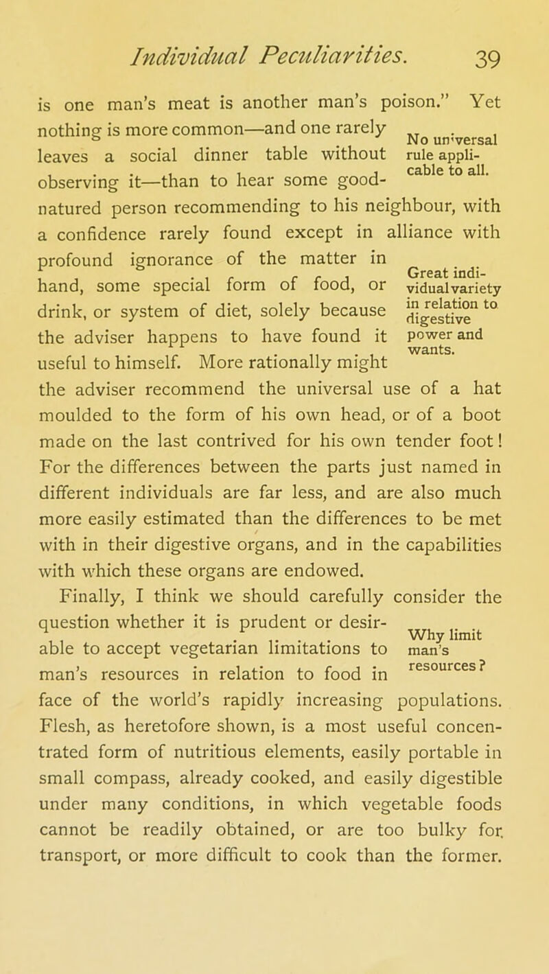 Great indi- vidual variety in relation to digestive power and wants. is one man’s meat is another man’s poison.” Yet nothing- is more common—and one rarely ° . No uo'versal leaves a social dinner table -without rule appli- , . . 1 1 j cable to all. observing it—than to hear some good- natured person recommending to his neighbour, with a confidence rarely found except in alliance with profound ignorance of the matter in hand, some special form of food, or drink, or system of diet, solely because the adviser happens to have found it useful to himself. More rationally might the adviser recommend the universal use of a hat moulded to the form of his own head, or of a boot made on the last contrived for his own tender foot! For the differences between the parts just named in different individuals are far less, and are also much more easily estimated than the differences to be met / with in their digestive organs, and in the capabilities with which these organs are endowed. Finally, I think we should carefully consider the question whether it is prudent or desir- able to accept vegetarian limitations to man’s resources in relation to food in face of the world’s rapidly increasing populations. Flesh, as heretofore shown, is a most useful concen- trated form of nutritious elements, easily portable in small compass, already cooked, and easily digestible under many conditions, in which vegetable foods cannot be readily obtained, or are too bulky for. transport, or more difficult to cook than the former. Why limit man’s resources ?