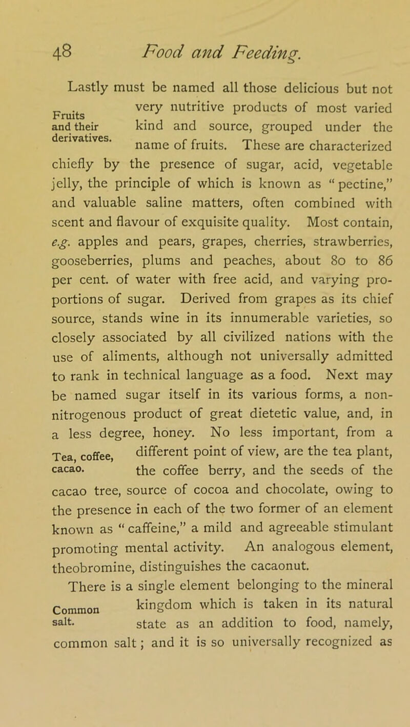 Fruits and their derivatives. Lastly must be named all those delicious but not very nutritive products of most varied kind and source, grouped under the name of fruits. These are characterized chiefly by the presence of sugar, acid, vegetable jelly, the principle of which is known as “pectine,” and valuable saline matters, often combined with scent and flavour of exquisite quality. Most contain, e.g. apples and pears, grapes, cherries, strawberries, gooseberries, plums and peaches, about 8o to 86 per cent, of water with free acid, and varying pro- portions of sugar. Derived from grapes as its chief source, stands wine in its innumerable varieties, so closely associated by all civilized nations with the use of aliments, although not universally admitted to rank in technical language as a food. Next may be named sugar itself in its various forms, a non- nitrogenous product of great dietetic value, and, in a less degree, honey. No less important, from a Tea coffee, different point of view, are the tea plant, cacao. the coffee berry, and the seeds of the cacao tree, source of cocoa and chocolate, owing to the presence in each of the two former of an element known as “ caffeine,” a mild and agreeable stimulant promoting mental activity. An analogous element, theobromine, distinguishes the cacaonut. There is a single element belonging to the mineral Common kingdom which is taken in its natural salt. state as an addition to food, namely, common salt; and it is so universally recognized as