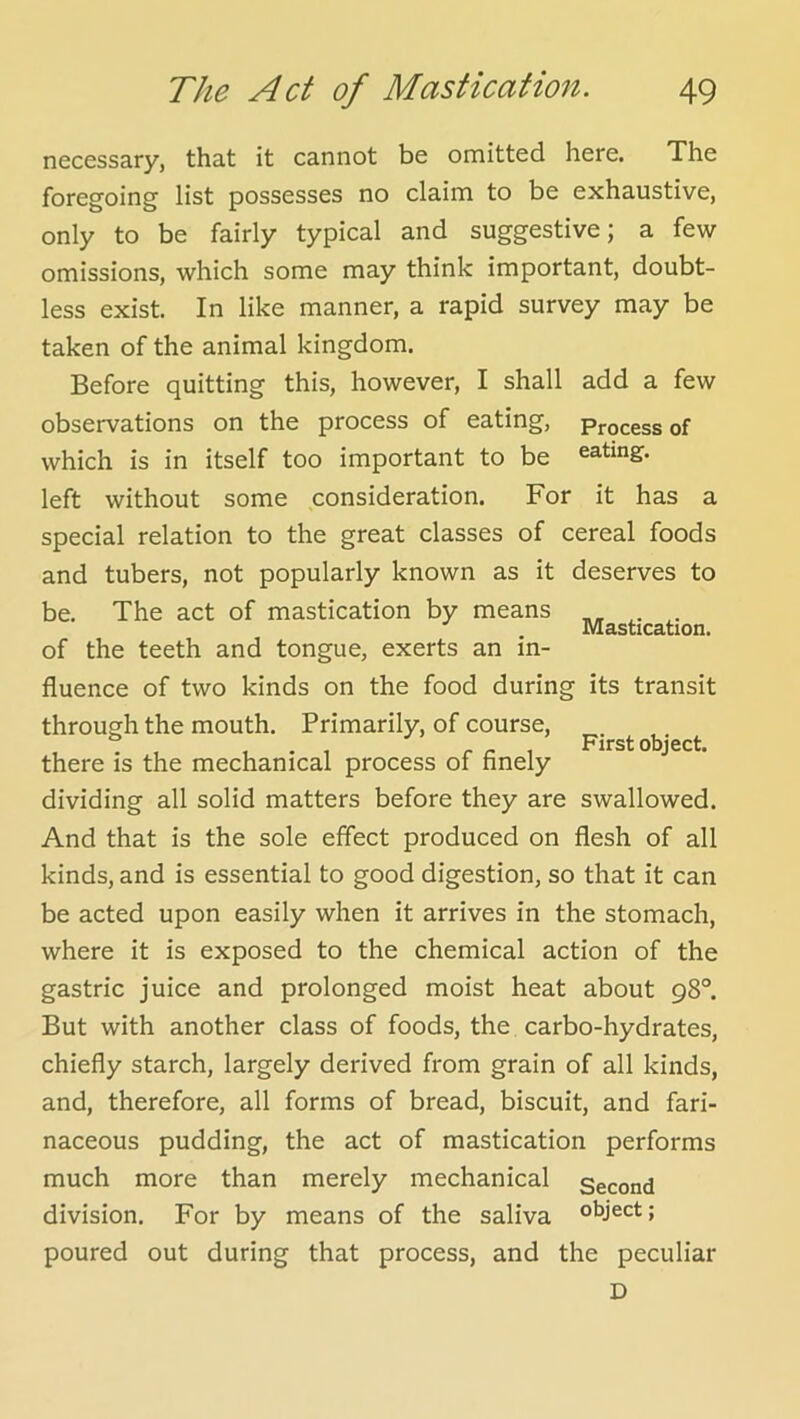 necessary, that it cannot be omitted here. The foregoing list possesses no claim to be exhaustive, only to be fairly typical and suggestive; a few omissions, which some may think important, doubt- less exist. In like manner, a rapid survey may be taken of the animal kingdom. Before quitting this, however, I shall add a few observations on the process of eating. Process of which is in itself too important to be eating, left without some consideration. For it has a special relation to the great classes of cereal foods and tubers, not popularly known as it deserves to be. The act of mastication by means Mastication. of the teeth and tongue, exerts an in- fluence of two kinds on the food during its transit through the mouth. Primarily, of course, . r n 1 First object, there is the mechanical process of finely dividing all solid matters before they are swallowed. And that is the sole effect produced on flesh of all kinds, and is essential to good digestion, so that it can be acted upon easily when it arrives in the stomach, where it is exposed to the chemical action of the gastric juice and prolonged moist heat about 98°. But with another class of foods, the carbo-hydrates, chiefly starch, largely derived from grain of all kinds, and, therefore, all forms of bread, biscuit, and fari- naceous pudding, the act of mastication performs much more than merely mechanical second division. For by means of the saliva object; poured out during that process, and the peculiar D