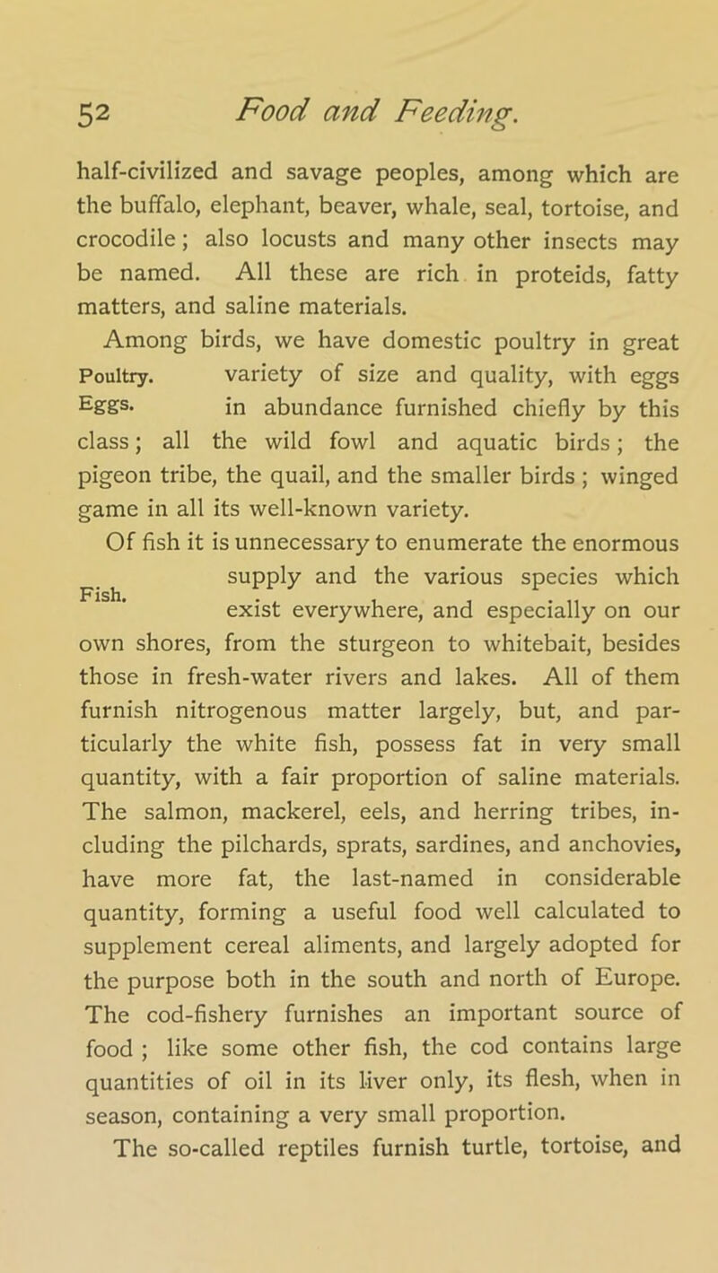 half-civilized and savage peoples, among which are the buffalo, elephant, beaver, whale, seal, tortoise, and crocodile; also locusts and many other insects may be named. All these are rich in proteids, fatty matters, and saline materials. Among birds, we have domestic poultry in great Poultry. variety of size and quality, with eggs Eggs. in abundance furnished chiefly by this class; all the wild fowl and aquatic birds; the pigeon tribe, the quail, and the smaller birds ; winged game in all its well-known variety. Of fish it is unnecessary to enumerate the enormous supply and the various species which exist everywhere, and especially on our own shores, from the sturgeon to whitebait, besides those in fresh-water rivers and lakes. All of them furnish nitrogenous matter largely, but, and par- ticularly the white fish, possess fat in very small quantity, with a fair proportion of saline materials. The salmon, mackerel, eels, and herring tribes, in- cluding the pilchards, sprats, sardines, and anchovies, have more fat, the last-named in considerable quantity, forming a useful food well calculated to supplement cereal aliments, and largely adopted for the purpose both in the south and north of Europe. The cod-fishery furnishes an important source of food ; like some other fish, the cod contains large quantities of oil in its liver only, its flesh, when in season, containing a very small proportion. The so-called reptiles furnish turtle, tortoise, and