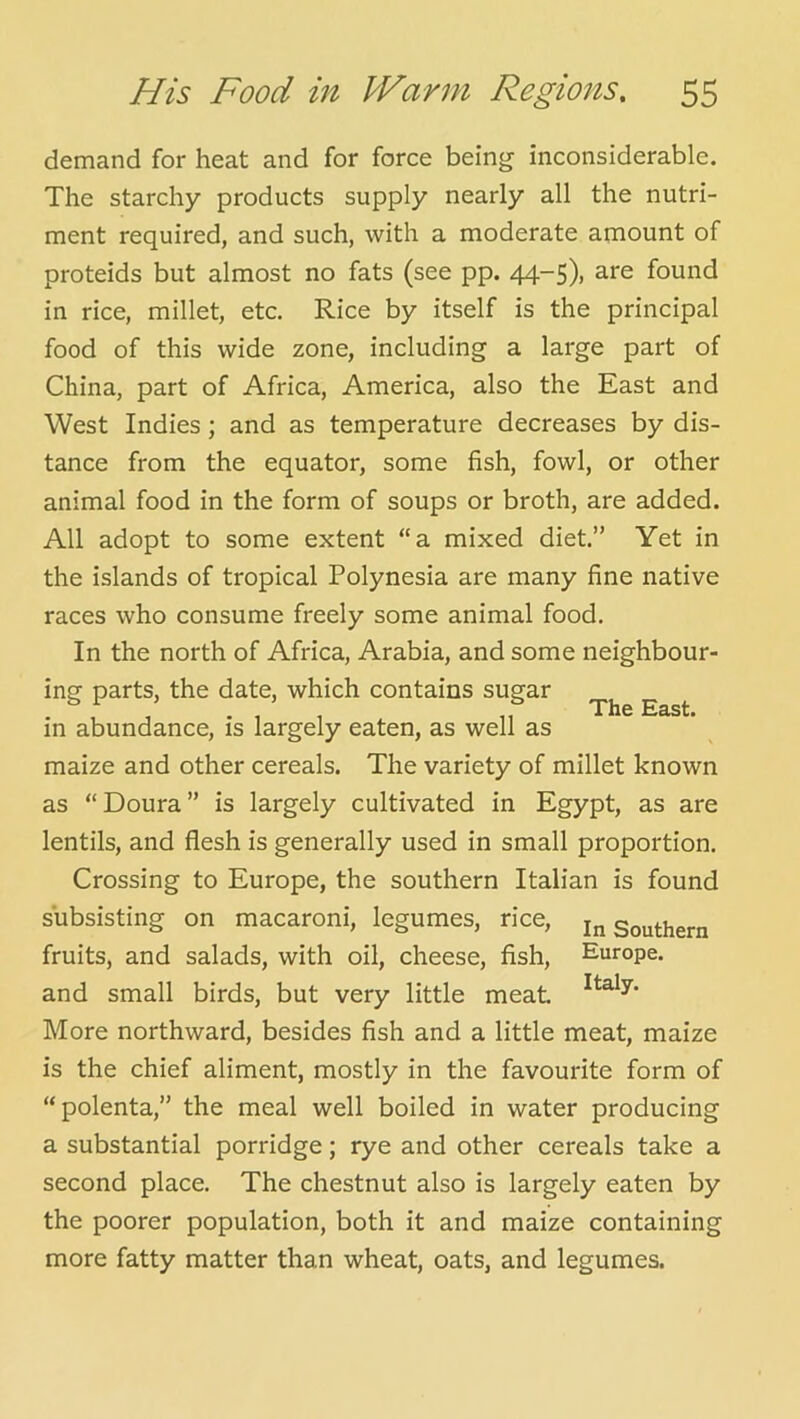 demand for heat and for force being inconsiderable. The starchy products supply nearly all the nutri- ment required, and such, with a moderate amount of proteids but almost no fats (see pp. 44-5), are found in rice, millet, etc. Rice by itself is the principal food of this wide zone, including a large part of China, part of Africa, America, also the East and West Indies; and as temperature decreases by dis- tance from the equator, some fish, fowl, or other animal food in the form of soups or broth, are added. All adopt to some extent “a mixed diet.” Yet in the islands of tropical Polynesia are many fine native races who consume freely some animal food. In the north of Africa, Arabia, and some neighbour- ing parts, the date, which contains sugar in abundance, is largely eaten, as well as maize and other cereals. The variety of millet known as “Doura” is largely cultivated in Egypt, as are lentils, and flesh is generally used in small proportion. Crossing to Europe, the southern Italian is found subsisting on macaroni, legumes, rice, southern fruits, and salads, with oil, cheese, fish, Europe, and small birds, but very little meat More northward, besides fish and a little meat, maize is the chief aliment, mostly in the favourite form of “polenta,” the meal well boiled in water producing a substantial porridge; rye and other cereals take a second place. The chestnut also is largely eaten by the poorer population, both it and maize containing more fatty matter than wheat, oats, and legumes. The East.