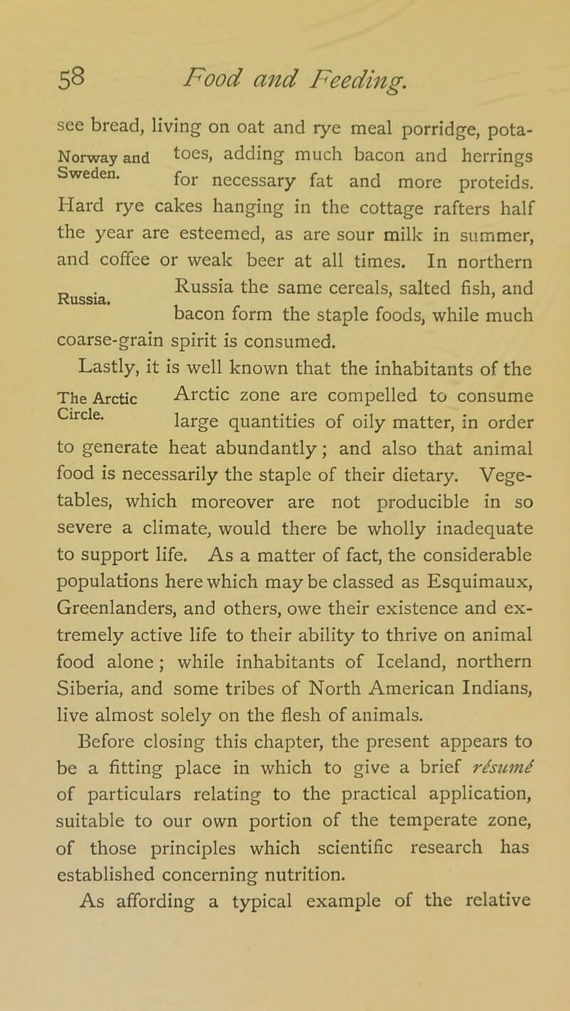 Russia. see bread, living on oat and rye meal porridge, pota- Norway and toes, adding much bacon and herrings Sweden. necessary fat and more proteids. Hard rye cakes hanging in the cottage rafters half the year are esteemed, as are sour milk in summer, and coffee or weak beer at all times. In northern Russia the same cereals, salted fish, and bacon form the staple foods, while much coarse-grain spirit is consumed. Lastly, it is well known that the inhabitants of the The Arctic Arctic zone are compelled to consume Circle. large quantities of oily matter, in order to generate heat abundantly; and also that animal food is necessarily the staple of their dietary. Vege- tables, which moreover are not producible in so severe a climate, would there be wholly inadequate to support life. As a matter of fact, the considerable populations here which may be classed as Esquimaux, Greenlanders, and others, owe their existence and ex- tremely active life to their ability to thrive on animal food alone; while inhabitants of Iceland, northern Siberia, and some tribes of North American Indians, live almost solely on the flesh of animals. Before closing this chapter, the present appears to be a fitting place in which to give a brief rhumi of particulars relating to the practical application, suitable to our own portion of the temperate zone, of those principles which scientific research has established concerning nutrition. As affording a typical example of the relative