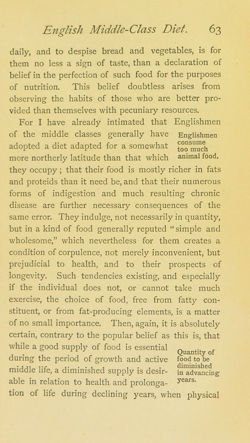 daily, and to despise bread and vegetables, is for them no less a sign of taste, than a declaration of belief in the perfection of such food for the purposes of nutrition. This belief doubtless arises from observing the habits of those who are better pro- vided than themselves with pecuniary resources. For I have already intimated that Englishmen of the middle classes generally have Englishmen adopted a diet adapted for a somewhat t°o much more northerly latitude than that which animal food, they occupy; that their food is mostly richer in fats and proteids than it need be, and that their numerous forms of indigestion and much resulting chronic disease are further necessary consequences of the same error. They indulge, not necessarily in quantity, but in a kind of food generally reputed “ simple and wholesome,” which nevertheless for them creates a condition of corpulence, not merely inconvenient, but prejudicial to health, and to their prospects of longevity. Such tendencies existing, and especially if the individual does not, or cannot take much exercise, the choice of food, free from fatty con- stituent, or from fat-producing elements, is a matter of no small importance. Then, again, it is absolutely certain, contrary to the popular belief as this is, that while a good supply of food is essential ^ „ during the period of growth and active food to be middle life, a diminished supply is desir- ^'a^vancfng able in relation to health and prolonga- tion of life during declining years, when physical