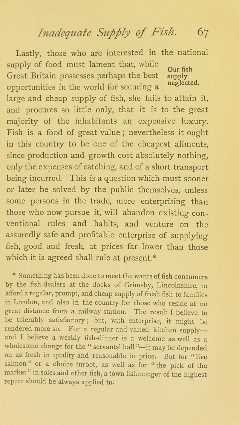 Lastly, those who are interested in the national supply of food must lament that, while Our fish Great Britain possesses perhaps the best supply opportunities in the world for securing a large and cheap supply of fish, she fails to attain it, and procures so little only, that it is to the great majority of the inhabitants an expensive luxury. Fish is a food of great value ; nevertheless it ought in this country to be one of the cheapest aliments, since production and growth cost absolutely nothing, only the expenses of catching, and of a short transport being incurred. This is a question which must sooner or later be solved by the public themselves, unless some persons in the trade, more enterprising than those who now pursue it, will abandon existing con- ventional rules and habits, and venture on the assuredly safe and profitable enterprise of supplying fish, good and fresh, at prices far lower than those which it is agreed shall rule at present* * Something has been done to meet the wants of fish consumers by the fish dealers at the docks of Grimsby, Lincolnshire, to afford a regular, prompt, and cheap supply of fresh fish to families in London, and also in the country for those who reside at no great distance from a railway station. The result I believe to be tolerably satisfactory; but, with enterprise, it might be rendered more so. For a regular and varied kitchen supply— and I believe a weekly fish-dinner is a welcome as well as a wholesome change for the “ servants’ hall it may be depended on as fresh in quality and reasonable in price. But for “ live salmon ” or a choice turbot, as well as for “ the pick of the market ” in soles and other fish, a town fishmonger of the highest repute should be always applied to.