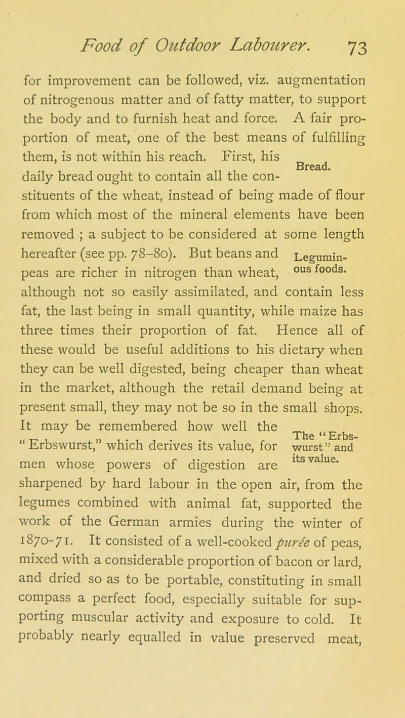 Bread. for improvement can be followed, viz. augmentation the body and to furnish heat and force. A fair pro- portion of meat, one of the best means of fulfilling them, is not within his reach. First, his daily bread ought to contain all the con- stituents of the wheat, instead of being made of flour from which most of the mineral elements have been removed ; a subject to be considered at some length hereafter (see pp. 78-80). But beans and Legumin- peas are richer in nitrogen than wheat, foods, although not so easily assimilated, and contain less fat, the last being in small quantity, while maize has three times their proportion of fat. Hence all of these would be useful additions to his dietary when they can be well digested, being cheaper than wheat in the market, although the retail demand being at present small, they may not be so in the small shops. It may be remembered how well the The “Erbs- “ Erbswurst,” which derives its value, for wurst” and men whose powers of digestion are sharpened by hard labour in the open air, from the legumes combined with animal fat, supported the work of the German armies during the winter of 1870-71. It consisted of a well-cooked of peas, mixed with a considerable proportion of bacon or lard, and dried so as to be portable, constituting in small compass a perfect food, especially suitable for sup- porting muscular activity and exposure to cold. It probably nearly equalled in value preserved meat.