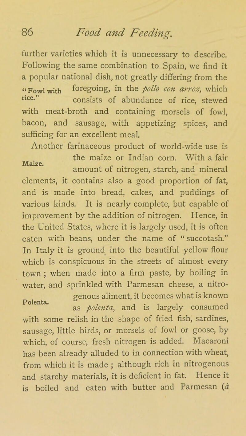 Maize. further varieties which it is unnecessary to describe. Following the same combination to Spain, we find it a popular national dish, not greatly differing from the “Fowl with foregoing, in the polio con arroz, which rice. consists of abundance of rice, stewed with meat-broth and containing morsels of fowl, bacon, and sausage, with appetizing spices, and sufficing for an excellent meal. Another farinaceous product of world-wide use is the maize or Indian corn. With a fair amount of nitrogen, starch, and mineral elements, it contains also a good proportion of fat, and is made into bread, cakes, and puddings of various kinds. It is nearly complete, but capable of improvement by the addition of nitrogen. Hence, in the United States, where it is largely used, it is often eaten with beans, under the name of “succotash.” In Italy it is ground into the beautiful yellow flour which is conspicuous in the streets of almost every town ; when made into a firm paste, by boiling in water, and sprinkled with Parmesan cheese, a nitro- genous aliment, it becomes what is known as polenta, and is largely consumed with some relish in the shape of fried fish, sardines, sausage, little birds, or morsels of fowl or goose, by which, of course, fresh nitrogen is added. Macaroni has been already alluded to in connection with wheat, from which it is made ; although rich in nitrogenous and starchy materials, it is deficient in fat. Hence it is boiled and eaten with butter and Parmesan (i Polenta.
