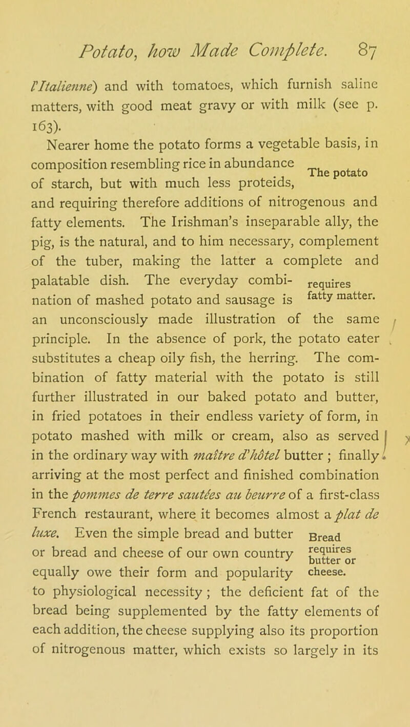 ritalienne) and with tomatoes, which furnish saline matters, with good meat gravy or with milk (see p. 163)- Nearer home the potato forms a vegetable basis, in composition resembling rice in abundance potato of starch, but with much less proteids, and requiring therefore additions of nitrogenous and fatty elements. The Irishman’s inseparable ally, the pig, is the natural, and to him necessary, complement of the tuber, making the latter a complete and palatable dish. The everyday combi- requires nation of mashed potato and sausage is matter, an unconsciously made illustration of the same - principle. In the absence of pork, the potato eater . substitutes a cheap oily fish, the herring. The com- bination of fatty material with the potato is still further illustrated in our baked potato and butter, in fried potatoes in their endless variety of form, in potato mashed with milk or cream, also as served | in the ordinary way with maitre d'hotel butter ; finally 1 arriving at the most perfect and finished combination in the pommes de terre saiiUes an beurre of a first-class French restaurant, where it becomes almost z.plat de luxe. Even the simple bread and butter Bread or bread and cheese of our own country requires equally owe their form and popularity cheese, to physiological necessity ; the deficient fat of the bread being supplemented by the fatty elements of each addition, the cheese supplying also its proportion of nitrogenous matter, which exists so largely in its