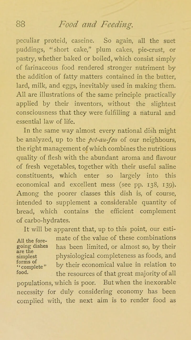 peculiar proteid, caseine. So again, all the suet puddings, “short cake,” plum cakes, pie-crust, or pastry, whether baked or boiled, which consist simply of farinaceous food rendered stronger nutriment by the addition of fatty matters contained in the butter, lard, milk, and eggs, inevitably used in making them. All are illustrations of the same principle practically applied by their inventors, without the slightest consciousness that they were fulfilling a natural and essential law of life. In the same way almost every national dish might be analyzed, up to the pot-au-feii. of our neighbours, the right management of which combines the nutritious quality of flesh with the abundant aroma and flavour of fresh vegetables, together with their useful saline constituents, which enter so largely into this economical and excellent mess (see pp. 138, 139). Among the poorer classes this dish is, of course, intended to supplement a considerable quantity of bread, which contains the efficient complement of carbo-hydrates. It will be apparent that, up to this point, our esti- mate of the value of these combinations has been limited, or almost so, by their physiological completeness as foods, and by their economical value in relation to the resources of that great majority of all populations, which is poor. But when the inexorable necessity for duly considering economy has been complied with, the next aim is to render food as All the fore- going dishes are the simplest forms of ‘ ‘ complete ” food.