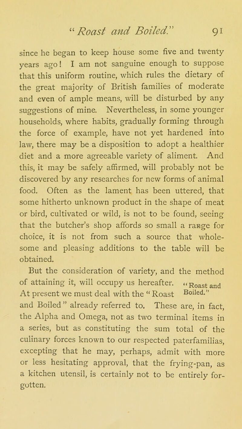 since he began to keep house some five and twenty- years ago! I am not sanguine enough to suppose that this uniform routine, which rules the dietary of the great majority of British families of moderate and even of ample means, will be disturbed by any suggestions of mine. Nevertheless, in some younger households, where habits, gradually forming through the force of example, have not yet hardened into law, there may be a disposition to adopt a healthier diet and a more agreeable variety of aliment. And this, it may be safely affirmed, will probably not be discovered by any researches for new forms of animal food. Often as the lament has been uttered, that some hitherto unknown product in the shape of meat or bird, cultivated or wild, is not to be found, seeing that the butcher’s shop affords so small a range for choice, it is not from such a source that whole- some and pleasing additions to the table will be obtained. But the consideration of variety, and the method of attaining it, will occupy us hereafter. “Roastand At present we must deal with the “ Roast Boiled.” and Boiled ” already referred to. These are, in fact, the Alpha and Omega, not as two terminal items in a series, but as constituting the sum total of the culinary forces known to our respected paterfamilias, excepting that he may, perhaps, admit with more or less hesitating approval, that the frying-pan, as a kitchen utensil, is certainly not to be entirely for- gotten.