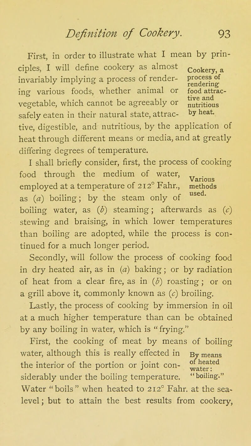 process of rendering food attrac- tive and nutritious by heat. Various methods used. First, in order to illustrate what I mean by prin- ciples, I will define cookery as almost Cookery, a invariably implying a process of render- ing various foods, whether animal or vegetable, which cannot be agreeably or safely eaten in their natural state, attrac- tive, digestible, and nutritious, by the application of heat through different means or media, and at greatly differing degrees of temperature. I shall briefly consider, first, the process of cooking food through the medium of water, employed at a temperature of 212° Fahr., as {a) boiling; by the steam only of boiling water, as (^) steaming; afterwards as (c) stewing and braising, in which lower temperatures than boiling are adopted, while the process is con- tinued for a much longer period. Secondly, will follow the process of cooking food in dry heated air, as in («) baking; or by radiation of heat from a clear fire, as in (^) roasting; or on a grill above it, commonly known as (c) broiling. Lastly, the process of cooking by immersion in oil at a much higher temperature than can be obtained by any boiling in water, which is “ frying.” First, the cooking of meat by means of boiling water, although this is really effected in By means the interior of the portion or joint con- siderably under the boiling temperature, “boiling.” Water “boils” when heated to 212° Fahr. at the sea- level ; but to attain the best results from cookery,