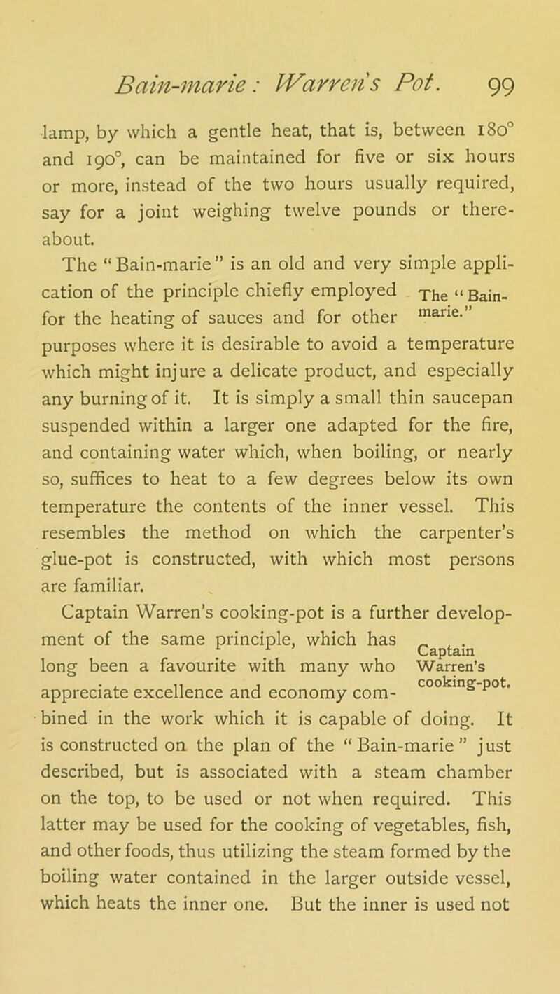 lamp, by which a gentle heat, that is, between i8o° and 190°, can be maintained for five or six hours or more, instead of the two hours usually required, say for a joint weighing twelve pounds or there- about. The “Bain-marie” is an old and very simple appli- cation of the principle chiefly employed xhe “Bain- for the heating of sauces and for other marie.” purposes where it is desirable to avoid a temperature which might injure a delicate product, and especially any burning of it. It is simply a small thin saucepan suspended within a larger one adapted for the fire, and containing water which, when boiling, or nearly so, suffices to heat to a few degrees below its own temperature the contents of the inner vessel. This resembles the method on which the carpenter’s glue-pot is constructed, with which most persons are familiar. Captain Warren’s cooking-pot is a further develop- ment of the same principle, which has ^ , . Captain long been a favourite with many who Warren’s . . ,, j cooking-pot. appreciate excellence and economy com- bined in the work which it is capable of doing. It is constructed on the plan of the “Bain-marie” just described, but is associated with a steam chamber on the top, to be used or not when required. This latter may be used for the cooking of vegetables, fish, and other foods, thus utilizing the steam formed by the boiling water contained in the larger outside vessel, which heats the inner one. But the inner is used not