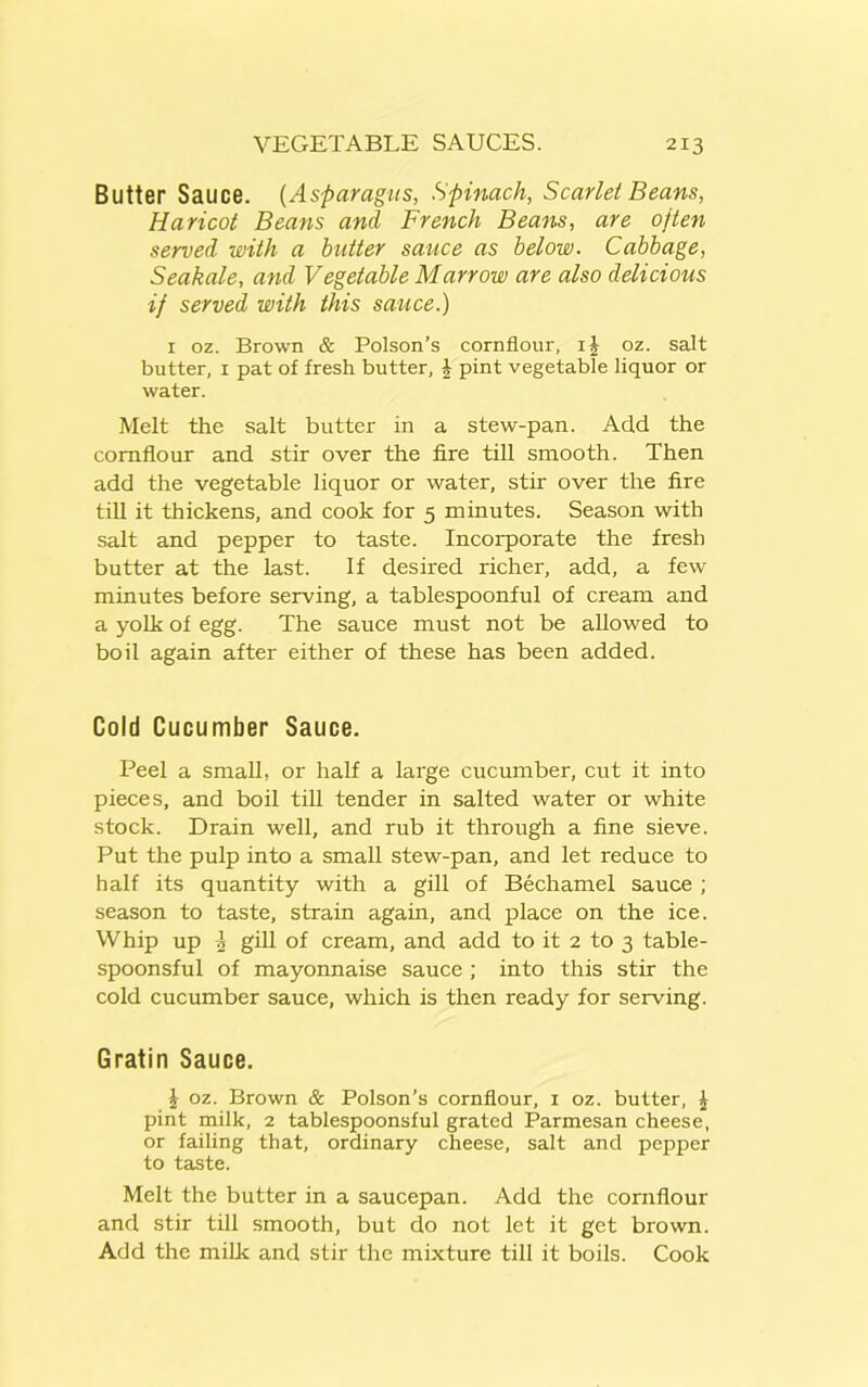 Butter Sauce. (Asparagus, Spinach, Scarlet Beans, Haricot Beans and French Beans, are often served with a butter sauce as below. Cabbage, Seakale, and Vegetable Marrow are also delicious if served with this sauce.) 1 oz. Brown & Poison’s cornflour, i£ oz. salt butter, 1 pat of fresh butter, \ pint vegetable liquor or water. Melt the salt butter in a stew-pan. Add the cornflour and stir over the fire till smooth. Then add the vegetable liquor or water, stir over the fire till it thickens, and cook for 5 minutes. Season with salt and pepper to taste. Incorporate the fresh butter at the last. If desired richer, add, a few minutes before serving, a tablespoonful of cream and a yolk of egg. The sauce must not be allowed to boil again after either of these has been added. Cold Cucumber Sauce. Peel a small, or half a large cucumber, cut it into pieces, and boil till tender in salted water or white stock. Drain well, and rub it through a fine sieve. Put the pulp into a small stew-pan, and let reduce to half its quantity with a gill of Bechamel sauce ; season to taste, strain again, and place on the ice. Whip up I gill of cream, and add to it 2 to 3 table- spoonsful of mayonnaise sauce ; into this stir the cold cucumber sauce, which is then ready for serving. Gratin Sauce. \ oz. Brown & Poison’s cornflour, 1 oz. butter, £ pint milk, 2 tablespoonsful grated Parmesan cheese, or failing that, ordinary cheese, salt and pepper to taste. Melt the butter in a saucepan. Add the cornflour and stir till smooth, but do not let it get brown. Add the milk and stir the mixture till it boils. Cook