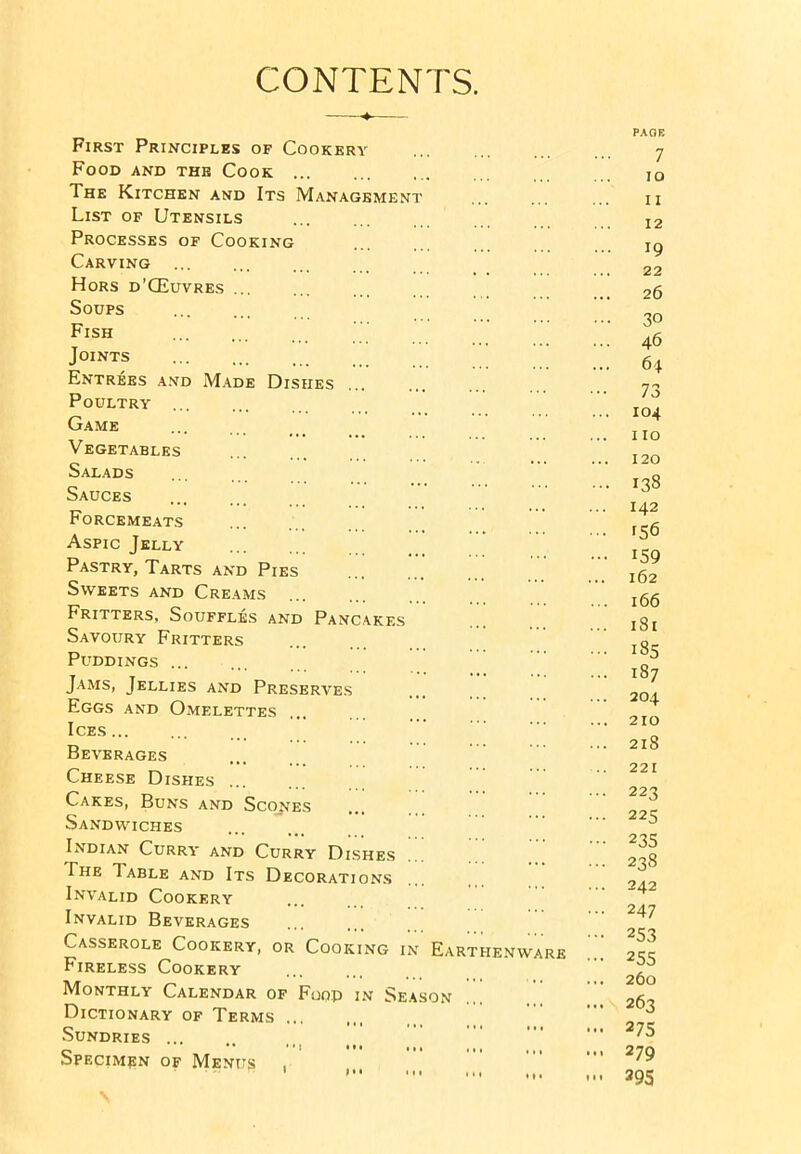 CONTENTS. First Principles of Cookery Food and the Cook ... The Kitchen and Its Management List of Utensils Processes of Cooking Carving Hors d’CEuvres ... Soups Fish Joints Entrees and Made Dishes Poultry Game Vegetables Salads Sauces Forcemeats Aspic Jelly Pastry, Tarts and Pies Sweets and Creams Fritters, Souffles and Pancakes Savoury Fritters Puddings Jams, Jellies and Preserves Eggs and Omelettes Ices Beverages Cheese Dishes ... Cakes, Buns and Scopes Sandwiches Indian Curry and Curry Dishes The Table and Its Decorations Invalid Cookery Invalid Beverages Casserole Cookery, or Cooking in Fireless Cookery Monthly Calendar of Fuop in Season Dictionary of Terms Sundries Specimen of Menus . • • 1 I * • Ml Earthenw RE PAGE 7 10 11 12 ... 19 22 26 ... 30 ... 46 ... 64 ••• 73 ... 104 no 120 ... 138 ... 142 ... 156 ... 159 162 ... 166 ... 181 ... 185 ... 187 ... 204 ... 210 ... 218 221 ... 223 ... 225 ••• 235 ... 238 ... 242 ... 247 253 ••• 255 ... 260 ... 263 ... 275 ... 279 ... 295
