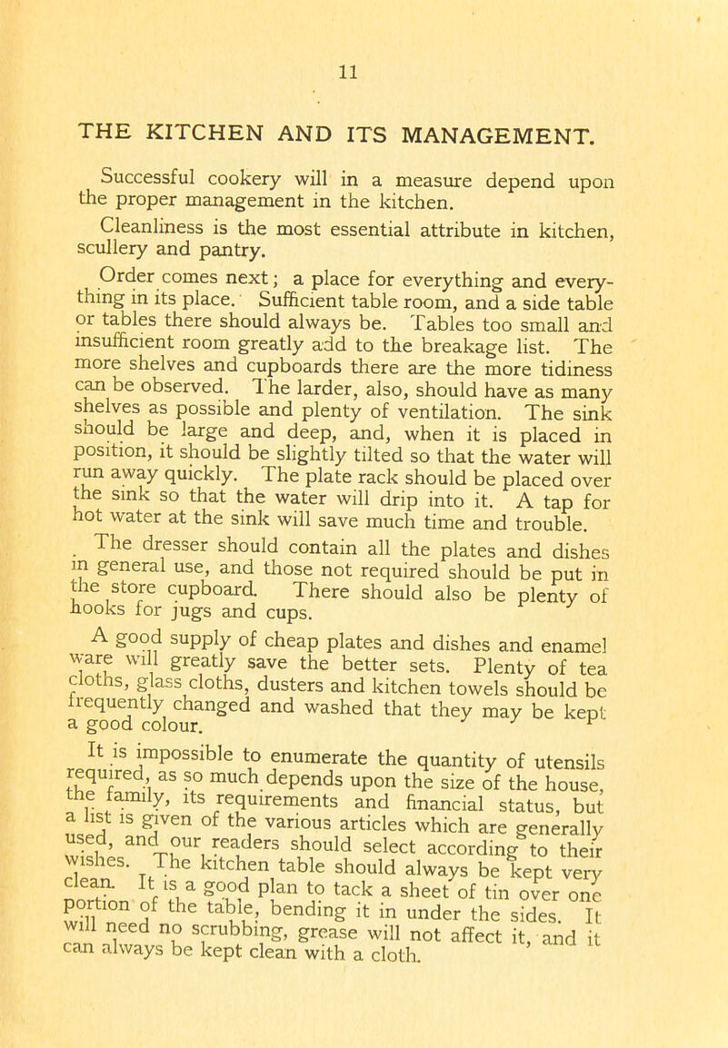 THE KITCHEN AND ITS MANAGEMENT. Successful cookery will in a measure depend upon the proper management in the kitchen. Cleanliness is the most essential attribute in kitchen, scullery and pantry. Order comes next; a place for everything and every- thing in its place. Sufficient table room, and a side table 01 tables there should always be. Tables too small and insufficient room greatly add to the breakage list. The more shelves and cupboards there are the more tidiness can be observed, d he larder, also, should have as many shelves as possible and plenty of ventilation. The sink snould be large and deep, and, when it is placed in position, it should be slightly tilted so that the water will run away quickly. The plate rack should be placed over the sink so that the water will drip into it. A tap for hot water at the sink will save much time and trouble. . The dresser should contain all the plates and dishes m general use, and those not required should be put in the store cupboard. There should also be plenty of hooks for jugs and cups. A good supply of cheap plates and dishes and enamel ware will greatly save the better sets. Plenty of tea cloths, glass cloths, dusters and kitchen towels should be frequently changed and washed that they may be kept a good colour. ^ It is impossible to enumerate the quantity of utensils required as so much depends upon the size of the house, the family, its requirements and financial status, but a list is given of the various articles which are generally used, and our readers should select according to their Wishes. The kitchen table should always be kept very nnT XVla g°u°,d Plan to tack ^ sheet of tin over one portion of the table, bending it in under the sides. It will need no scrubbing, grease will not affect it, and it can always be kept clean with a cloth.