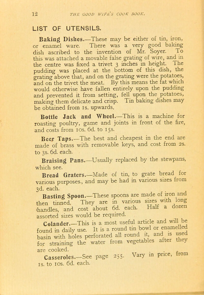 LIST OF UTENSILS. Baking Dishes.—These may be either of tin, iron, or enamel ware. There was a very good baking dish ascribed to the invention of Mr. Soyer. To this was attached a movable false grating of wire, and in the centre was fixed a trivet 3 inches in height. The pudding was placed at the bottom of this dish, the grating above that, and on the grating were the potatoes, and on the trivet the meat. By this means the fat which would otherwise have fallen entirely upon the pudding and prevented it from setting, fell upon the potatoes, making them delicate and crisp. Tin baking dishes may be obtained from is. upwards. Bottle Jack and Wheel.—This is a machine for roasting poultry, game and joints in front of the fire, and costs from 10s. 6d. to 15s. Beer Taps.—The best and cheapest in the end are made of brass with removable keys, and cost from 2s. to 3 s. 6d. each. Braising Pans.—Usually replaced by the stewpans, which see. Bread Graters.—Made of tin, to grate bread for various purposes., and may be had in various sizes from 3d. each. Basting Spoon.—These spoons are made of iron and then tinned They are in various sizes with long (handles, and cost about 6d. each. Half a dozen assorted sizes would be required. Colander.—This is a most useful article and will be found in daily use. It is a round tin bowl or enamelled basin with holes perforated all round it, and is use for straining the water from vegetables after tl y are cooked. . Casseroles.—See page 255. Vary in price, from is. to 1 os. 6d. each.