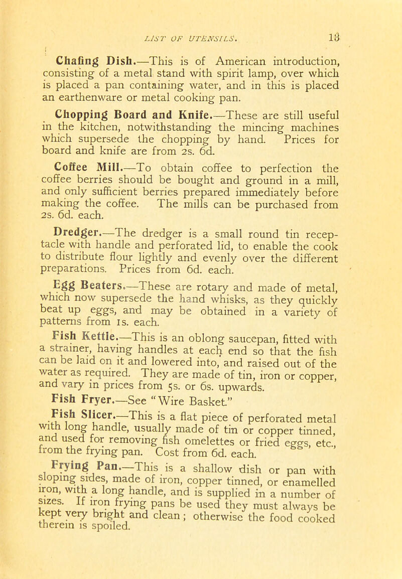 i Chafing Dish .—This is of American introduction, consisting of a metal stand with spirit lamp, over which is placed a pan containing water, and in this is placed an earthenware or metal cooking pan. Chopping Board and Knife.—These are still useful in the kitchen, notwithstanding the mincing machines which supersede the chopping by hand. Prices for board and knife are from 2s. 6d. Coffee Mill.—To obtain coffee to perfection the coffee berries should be bought and ground in a mill, and only sufficient berries prepared immediately before making the coffee. The mills can be purchased from 2s. 6d. each. Dredger.—The dredger is a small round tin recep- tacle with handle and perforated lid, to enable the cook to distribute flour lightly and evenly over the different preparations. Prices from 6d. each. Efsfl Beaters.—These are rotary and made of metal, which now supersede the hand whisks, as they quickly beat up eggs, and may be obtained in a variety of patterns from is. each. Fish Kettle.—This is an oblong saucepan, fitted with a strainer, having handles at each end so that the fish can be laid on it and lowered into, and raised out of the water as required. They are made of tin, iron or copper, and vary in prices from 5s. or 6s. upwards. Fish Fryer—See “Wire Basket.” Fish Slicer. This is a flat piece of perforated metal with long handle, usually made of tin or copper tinned, and used for removing fish omelettes or fried eggs, etc., from the frying pan. Cost from 6d. each. Frying Pan. This is a shallow dish or pan with sloping sides, made of iron, copper tinned, or enamelled iron, with a long handle, and is supplied in a number of sizes, if iron frying pans be used they must always be kept very bright and clean ; otherwise the food cooked therein is spoiled.