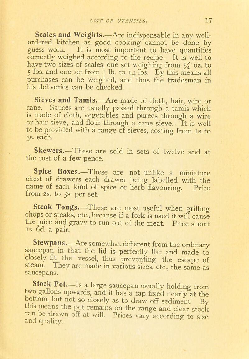 Scales and Weights.—Are indispensable in any well- ordered kitchen as good cooking cannot be done by guess work. It is most important to have quantities correctly weighed according to the recipe. It is well to have two sizes of scales, one set weighing from l/^ oz. to 5 lbs. and one set from I lb. to 14 lbs. By this means all purchases can be weighed, and thus the tradesman in his deliveries can be checked. Sieves and Tamis.—Are made of cloth, hair, wire or cane. Sauces are usually passed through a tamis which is made of cloth, vegetables and purees through a wire or hair sieve, and flour through a cane sieve. It is well to be provided with a range of sieves, costing from is. to 3s. each. Skewers.—These are sold in sets of twelve and at the cost of a few pence. Spice Boxes.—These are not unlike a miniature chest of drawers each drawer being labelled with the name of each kind of spice or herb flavouring. Price from 2s. to 5s. per set Steak Tongs.—These are most useful when grilling chops or steaks, etc., because if a fork is used it will cause the juice and gravy to run out of the meat. Price about is. 6d. a pair. Stewpans.—Are somewhat different from the ordinary saucepan in that the lid is perfectly flat and made to closely fit the vessel, thus preventing the escape of steam. They are made in various sizes, etc., the same as saucepans. Stock Pot—Is a large saucepan usuallv holding from two gallons upwards, and it has a tap fixed nearly at the bottom, but not so closely as to draw off sediment. By this means the pot remains on the range and clear stock can be drawn off at will. Prices vary according to size and quality. ^