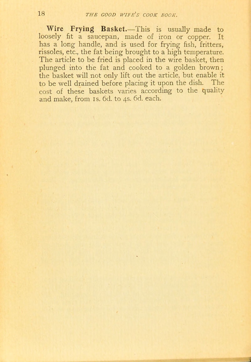 Wire Frying Basket.—This is usually made to loosely fit a saucepan, made of iron or copper. It has a long handle, and is used for frying fish, fritters, rissoles, etc., the fat being brought to a high temperature. The article to be fried is placed in the wire basket, then plunged into the fat and cooked to a golden brown; the basket will not only lift out the article, but enable it to be well drained before placing it upon the dish. The cost of these baskets varies according to the quality