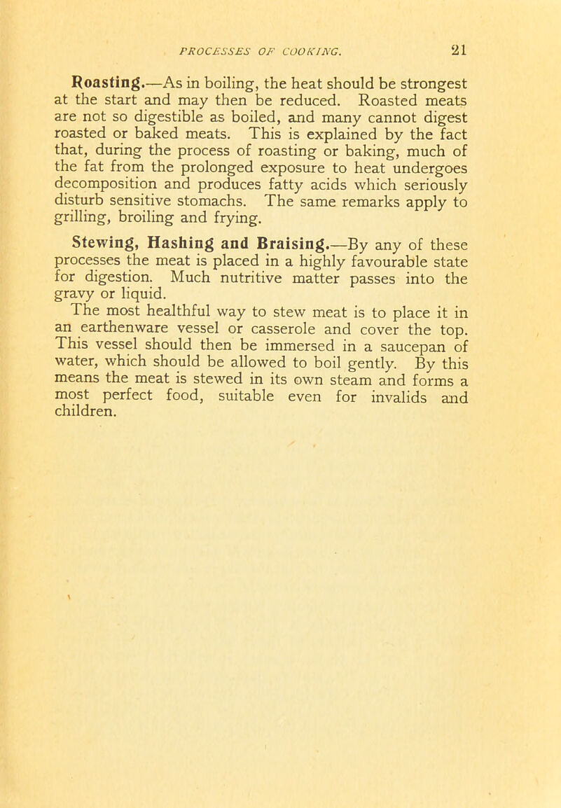 Roasting.—As in boiling, the heat should be strongest at the start and may then be reduced. Roasted meats are not so digestible as boiled, and many cannot digest roasted or baked meats. This is explained by the fact that, during the process of roasting or baking, much of the fat from the prolonged exposure to heat undergoes decomposition and produces fatty acids which seriously disturb sensitive stomachs. The same remarks apply to grilling, broiling and frying. Stewing, Hashing and Braising.—By any of these processes the meat is placed in a highly favourable state for digestion. Much nutritive matter passes into the gravy or liquid. The most healthful way to stew meat is to place it in an earthenware vessel or casserole and cover the top. This vessel should then be immersed in a saucepan of water, which should be allowed to boil gently. By this means the meat is stewed in its own steam and forms a most perfect food, suitable even for invalids and children.