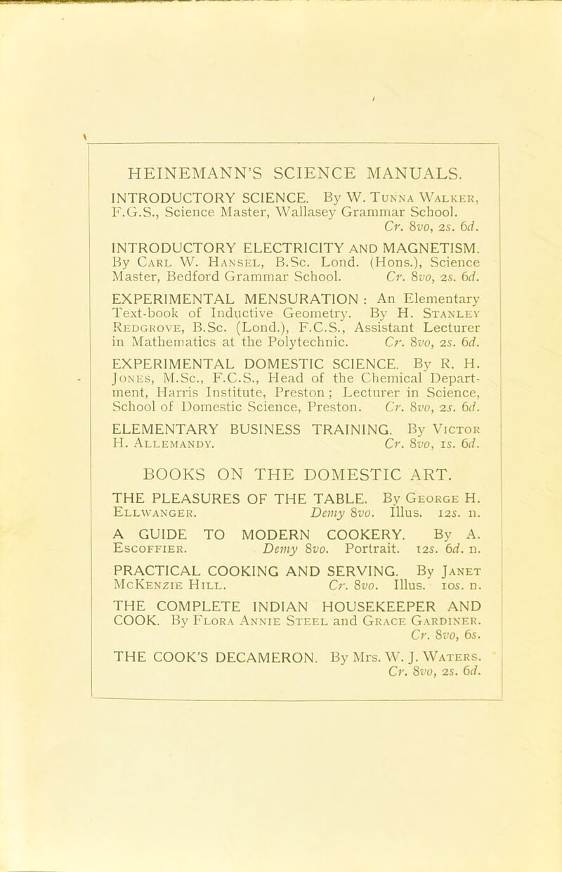 INTRODUCTORY SCIENCE. By W. Tunna Walker, F.G.S., Science Master, Wallasey Grammar School. Cr. 8vo, 2s. 6d. INTRODUCTORY ELECTRICITY AND MAGNETISM. By Carl W. Hansel, B.Sc. Lond. (Hons.), Science Master, Bedford Grammar School. Cr. 8vo, 2s. 6d. EXPERIMENTAL MENSURATION : An Elementary Text-book of Inductive Geometry. By H. Stanley Redgrove, B.Sc. (Lond.), F.C.S., Assistant Lecturer in Mathematics at the Polytechnic. Cr. 8vo, 2s. 6d. EXPERIMENTAL DOMESTIC SCIENCE. By R. H. Jones, M.Sc., F.C.S., Head of the Chemical Depart- ment, Harris Institute, Preston ; Lecturer in Science, School of Domestic Science, Preston. Cr. 8vo, 2s. 6d. ELEMENTARY BUSINESS TRAINING. By Victor H. Allemandy. Cr. 8vo, is. 6d. BOOKS ON THE DOMESTIC ART. THE PLEASURES OF THE TABLE. By George H. Ellwanger. Demy 8vo. Illus. 12s. n. A GUIDE TO MODERN COOKERY. By A. Escoffier. Demy 8vo. Portrait. 12s. 6d. n. PRACTICAL COOKING AND SERVING. By Janet McKenzie Hill. Cr. 8vo. Illus. ios. n. THE COMPLETE INDIAN HOUSEKEEPER AND COOK. By Flora Annie Steel and Grace Gardiner. Cr. 8vo, 6s. THE COOK’S DECAMERON. By Mrs. W. J. Waters. Cr. 8vo, 2s. 6d.