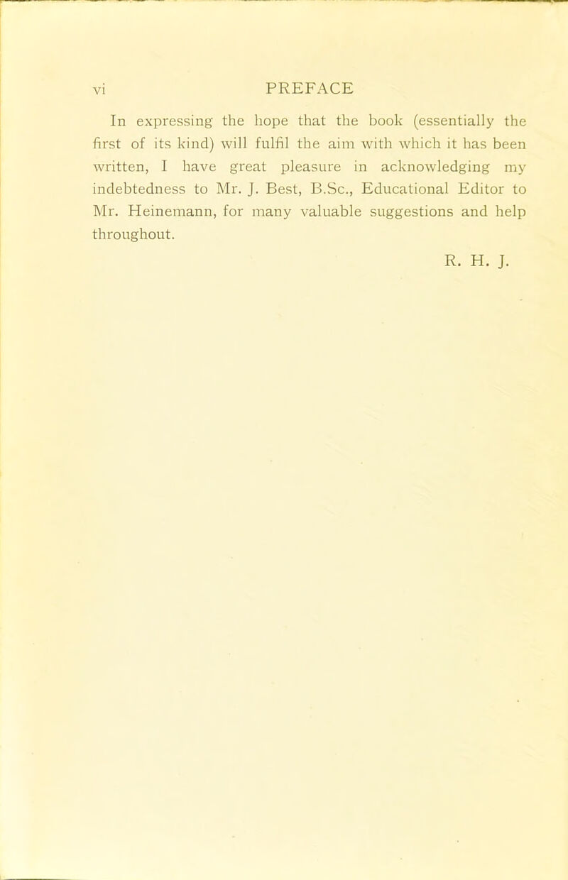 In expressing the hope that the book (essentially the first of its kind) will fulfil the aim with which it has been written, I have great pleasure in acknowledging my indebtedness to Mr. J. Best, B.Sc., Educational Editor to Mr. Heinemann, for many valuable suggestions and help throughout. R. H. J.