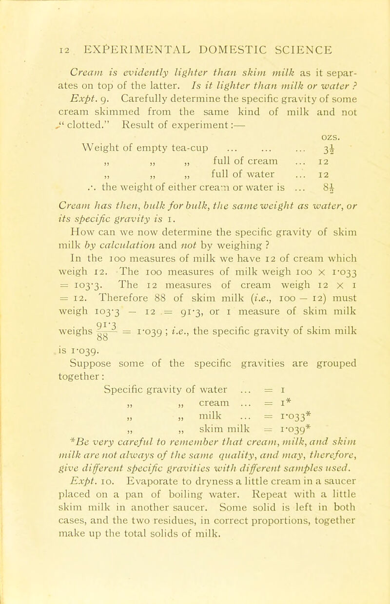 Cream is evidently lighter than skim milk as it separ- ates on top of the latter. Is it lighter than milk or water ? Expt. g. Carefully determine the specific gravity of some cream skimmed from the same kind of milk and not Jl clotted.” Result of experiment:— ozs. Weight of empty tea-cup ... ... ... 31 „ „ ,, full of cream ... 12 ,, „ „ full of water ... 12 .-. the weight of either cream or water is ... 8J Cream has then, bulk for bulk, the same weight as water, or its specific gravity is 1. How can we now determine the specific gravity of skim milk by calculation and not by weighing ? In the 100 measures of milk we have 12 of cream which weigh 12. The 100 measures of milk weigh 100 X 1-033 = 103-3. The 12 measures of cream weigh 12 x x = 12. Therefore 88 of skim milk (i.e., 100 — 12) must weigh 103-3 — 12 = 91-3, or 1 measure of skim milk • , 91'3 weighs = 1-039 i.e., the specific gravity of skim milk is 1-039. Suppose some of the specific gravities are grouped together: Specific gravity of water ... = 1 „ „ cream ... = 1* „ „ milk ... = 1-033* „ „ skim milk — 1-039* *Be very careful to remember that cream, milk, and skim milk are not always of the same quality, and may, therefore, give different specific gravities with different samples used. Expt. 10. Evaporate to dryness a little cream in a saucer placed on a pan of boiling water. Repeat with a little skim milk in another saucer. Some solid is left in both cases, and the two residues, in correct proportions, together make up the total solids of milk.