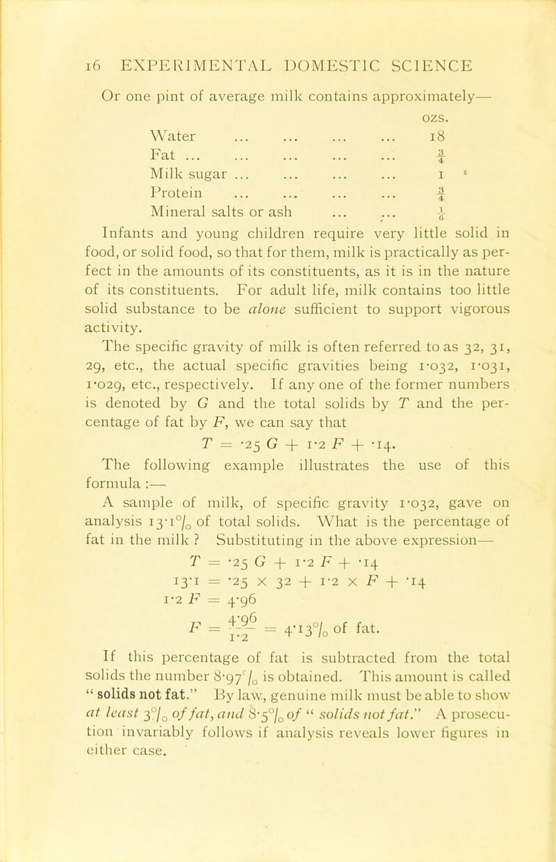 Or one pint of average milk contains approximately- ozs. Water ... ... ... ... 18 Fat Milk sugar ... Protein Mineral salts or ash Infants and young children require very little solid in food, or solid food, so that for them, milk is practically as per- fect in the amounts of its constituents, as it is in the nature of its constituents. For adult life, milk contains too little solid substance to be alone sufficient to support vigorous activity. The specific gravity of milk is often referred to as 32, 31, 29, etc., the actual specific gravities being 1-032, 1-031, 1-029, etc-> respectively. If any one of the former numbers is denoted by G and the total solids by T and the per- centage of fat by F, we can say that T — -25 G + 1-2 F + -14. The following example illustrates the use of this formula :— A sample of milk, of specific gravity 1-032, gave on analysis i3-i°/0 of total solids. What is the percentage of fat in the milk ? Substituting in the above expression— T = -25 G + 1-2 F -f- -14 13-1 = -25 x 32 + 1-2 x F + -14 1-2 F = 4-96 F = lif = 4'13°/o of fat. If this percentage of fat is subtracted from the total solids the number 8-97r/0 is obtained. This amount is called “ solids not fat.” By law, genuine milk must be able to show at least 3 °/0 of fat, and 8-5 °j0of “ solids not fat.” A prosecu- tion invariably follows if analysis reveals lower figures in either case.