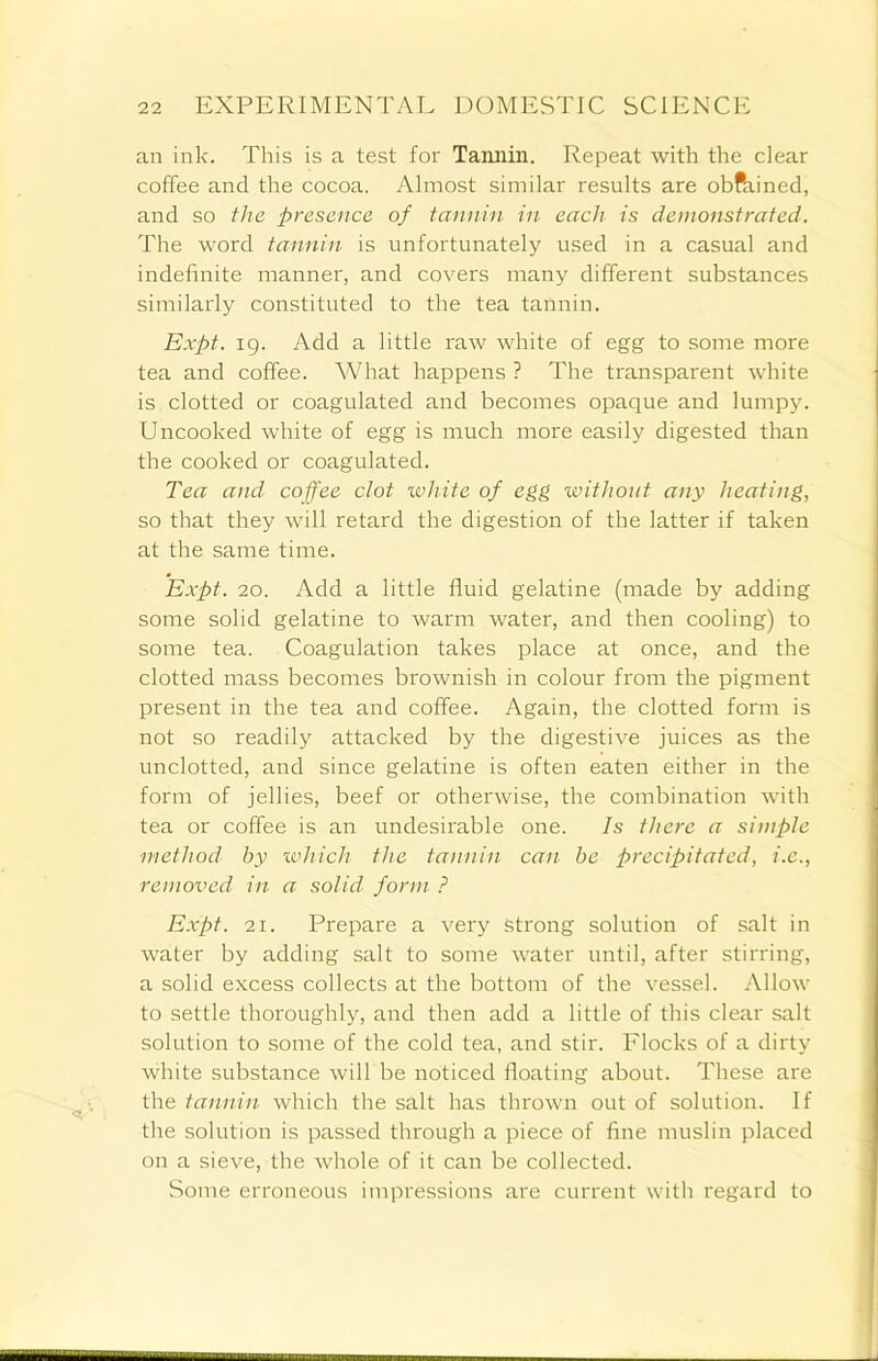 an ink. This is a test for Tannin. Repeat with the clear coffee and the cocoa. Almost similar results are obftrined, and so the presence of tannin in each is demonstrated. The word tannin is unfortunately used in a casual and indefinite manner, and covers many different substances similarly constituted to the tea tannin. Expt. ig. Add a little raw white of egg to some more tea and coffee. What happens ? The transparent white is clotted or coagulated and becomes opaque and lumpy. Uncooked white of egg is much more easily digested than the cooked or coagulated. Tea and coffee clot white of egg without any heating, so that they will retard the digestion of the latter if taken at the same time. Expt. 20. Add a little fluid gelatine (made by adding some solid gelatine to warm water, and then cooling) to some tea. Coagulation takes place at once, and the clotted mass becomes brownish in colour from the pigment present in the tea and coffee. Again, the clotted form is not so readily attacked by the digestive juices as the unclotted, and since gelatine is often eaten either in the form of jellies, beef or otherwise, the combination with tea or coffee is an undesirable one. Is there a simple method by which the tannin can be precipitated, i.e., removed in a solid form ? Expt. 21. Prepare a very strong solution of salt in water by adding salt to some water until, after stirring, a solid excess collects at the bottom of the vessel. Allow to settle thoroughly, and then add a little of this clear salt solution to some of the cold tea, and stir. Flocks of a dirty white substance will be noticed floating about. These are the tannin which the salt has thrown out of solution. If the solution is passed through a piece of fine muslin placed on a sieve, the whole of it can be collected. Some erroneous impressions are current with regard to