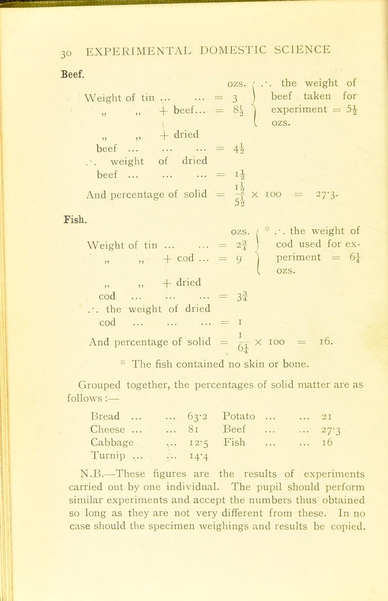 30 Beef. Weight of tin ... „ „ + beef... „ „ 4- dried beef ... weight of dried beef ... And percentage of solid ozs. ' the weight of = 3 ) beef taken for = Si experiment = 5+ (. ozs. = 45 = = -f x 100 = 27-3. Fish. ozs. r * . •. the weight of Weight of tin = 2f ) cod used for ex- „ „ + cod ... = g j periment = 6| (. ozs. „ ,, + dried cod = 3f .-. the weight of dried cod ... ... ... = 1 And percentage of solid = ^ X 100 = 16. * The fish contained no skin or bone. Grouped together, the percentages of solid matter are as follows :— Bread ... ... 63-2 Potato ... ... 21 Cheese ... ... 81 Beef ... 27-3 Cabbage ... 12-5 Fish 16 Turnip ... ... 14-4 N.B.—These figures are the results of experiments carried out by one individual. The pupil should perform similar experiments and accept the numbers thus obtained so long as they are not very different from these. In no case should the specimen weighings and results be copied.