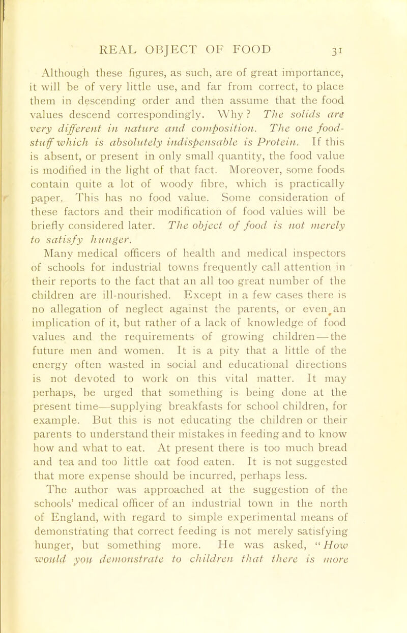 Although these figures, as such, are of great importance, it will be of very little use, and far from correct, to place them in descending order and then assume that the food values descend correspondingly. Why? The solids are very different in nature and composition. The one food- stuff which is absolutely indispensable is Protein. If this is absent, or present in only small quantity, the food value is modified in the light of that fact. Moreover, some foods contain quite a lot of woody fibre, which is practically paper. This has no food value. Some consideration of these factors and their modification of food values will be briefly considered later. The object of food is not merely to satisfy hunger. Many medical officers of health and medical inspectors of schools for industrial towns frequently call attention in their reports to the fact that an all too great number of the children are ill-nourished. Except in a few cases there is no allegation of neglect against the parents, or even^an implication of it, but rather of a lack of knowledge of food values and the requirements of growing children — the future men and women. It is a pity that a little of the energy often wasted in social and educational directions is not devoted to work on this vital matter. It may perhaps, be urged that something is being done at the present time-—supplying breakfasts for school children, for example. But this is not educating the children or their parents to understand their mistakes in feeding and to know how and what to eat. At present there is too much bread and tea and too little oat food eaten. It is not suggested that more expense should be incurred, perhaps less. The author was approached at the suggestion of the schools’ medical officer of an industrial town in the north of England, with regard to simple experimental means of demonstrating that correct feeding is not merely satisfying hunger, but something more. He was asked, “How would yon demonstrate to children that there is more