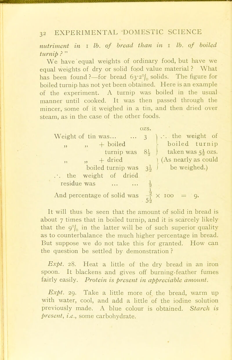 nutriment in i lb. of bread than in i lb. of boiled t u r n ip ? ” We have equal weights of ordinary food, but have we equal weights of dry or solid food value material ? What has been found ?—for bread 63-2% solids. The figure for boiled turnip has not yet been obtained. Here is an example of the experiment. A turnip was boiled in the usual manner until cooked. It was then passed through the mincer, some of it weighed in a tin, and then dried over steam, as in the case of the other foods. And percentage of solid was - f x 100 = 9. 5a It will thus be seen that the amount of solid in bread is about 7 times that in boiled turnip, and it is scarcely likely that the g°/a in the latter will be of such superior quality as to counterbalance the much higher percentage in bread. But suppose we do not take this for granted. How can the question be settled by demonstration ? Expt. 28. Heat a little of the dry bread in an iron spoon. It blackens and gives off burning-feather fumes fairly easily. Protein is present in appreciable amount. Expt. 29. Take a little more of the bread, warm up with water, cool, and add a little of the iodine solution previously made. A blue colour is obtained. Starch is present, i.e., some carbohydrate. ozs. Weight of tin was... ,, ,, + boiled turnip was „ „ + dried boiled turnip was . •. the weight of dried residue was ) (As nearly as could 3^ j be weighed.)