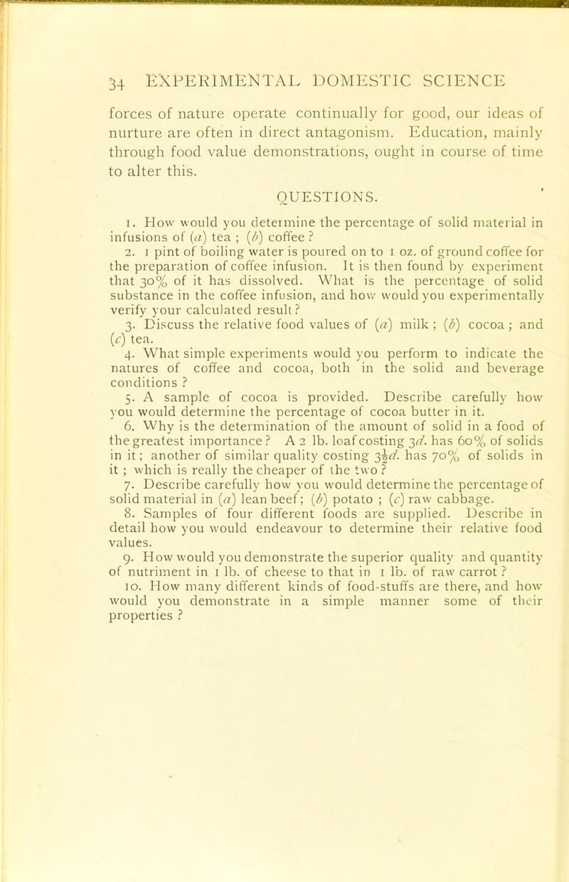 forces of nature operate continually for good, our ideas of nurture are often in direct antagonism. Education, mainly through food value demonstrations, ought in course of time to alter this. QUESTIONS. 1. EIow would you determine the percentage of solid material in infusions of (a) tea ; {/>) coffee ? 2. i pint of boiling water is poured on to i oz. of ground coffee for the preparation of coffee infusion. It is then found by experiment that 30% of it has dissolved. What is the percentage of solid substance in the coffee infusion, and how would you experimentally verify your calculated result ? 3. Discuss the relative food values of («) milk ; (b) cocoa ; and (r) tea. 4. What simple experiments would you perform to indicate the natures of coffee and cocoa, both in the solid and beverage conditions ? 5. A sample of cocoa is provided. Describe carefully how you would determine the percentage of cocoa butter in it. 6. Why is the determination of the amount of solid in a food of the greatest importance ? A 2 lb. loaf costing 3d. has 60% of solids in it; another of similar quality costing ^d. has 70% of solids in it; which is really the cheaper of the two ? 7. Describe carefully how you would determine the percentage of solid material in (a) lean beef; [b) potato ; (c) raw cabbage. 8. Samples of four different foods are supplied. Describe in detail how you would endeavour to determine their relative food values. 9. How would you demonstrate the superior quality and quantity of nutriment in 1 lb. of cheese to that in 1 lb. of raw carrot ? 10. How many different kinds of food-stuffs are there, and how would you demonstrate in a simple manner some of their properties ?
