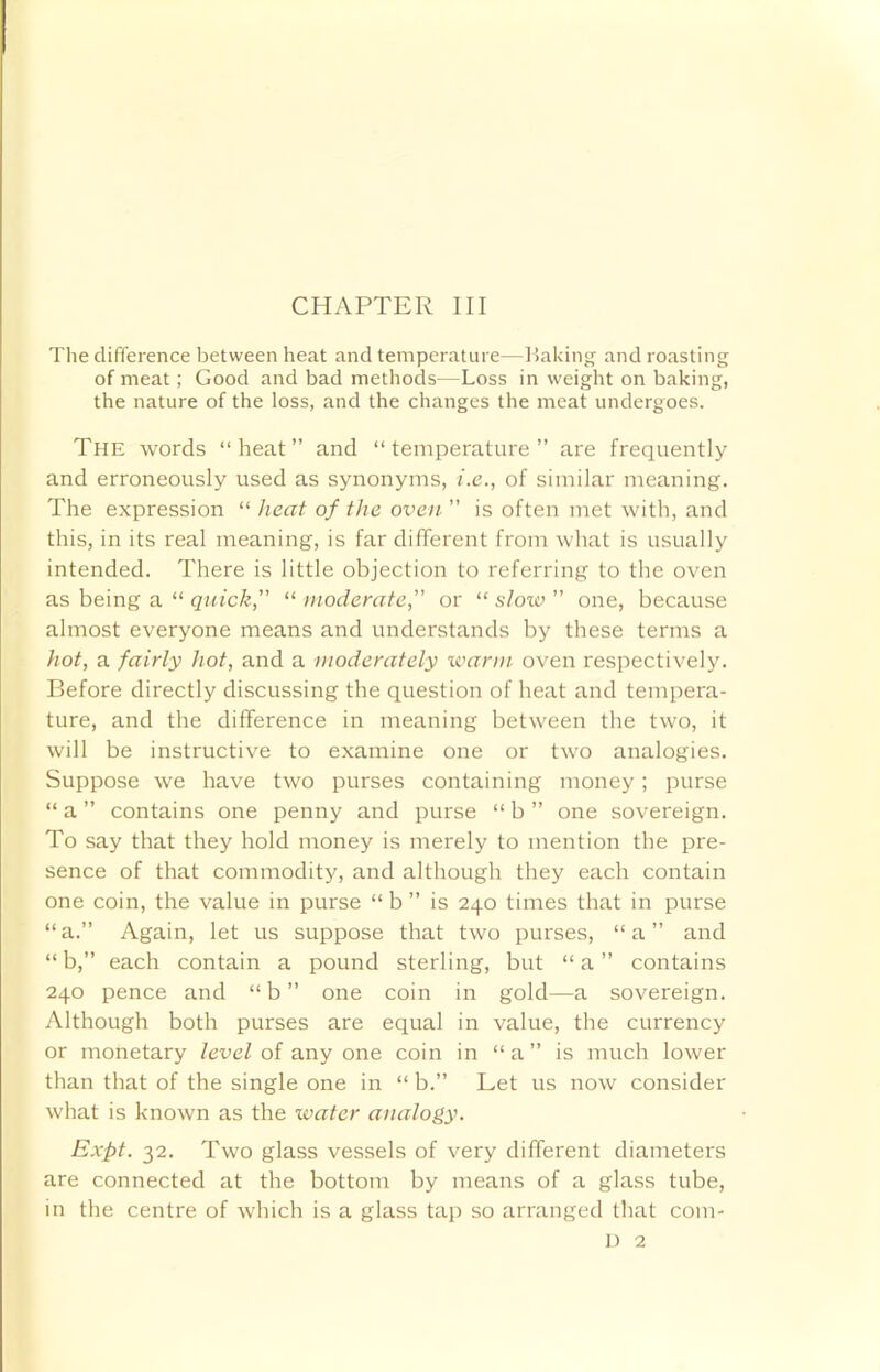 CHAPTER III The difference between heat and temperature—Raking and roasting of meat; Good and bad methods—Loss in weight on baking, the nature of the loss, and the changes the meat undergoes. The words “heat” and “temperature” are frequently and erroneously used as synonyms, i.e., of similar meaning. The expression “ heat of the oven ” is often met with, and this, in its real meaning, is far different from what is usually intended. There is little objection to referring to the oven as being a “ quick, “ moderate, or “ slow ” one, because almost everyone means and understands by these terms a hot, a fairly hot, and a moderately warm oven respectively. Before directly discussing the question of heat and tempera- ture, and the difference in meaning between the two, it will be instructive to examine one or two analogies. Suppose we have two purses containing money; purse “ a ” contains one penny and purse “ b ” one sovereign. To say that they hold money is merely to mention the pre- sence of that commodity, and although they each contain one coin, the value in purse “ b ” is 240 times that in purse “a.” Again, let us suppose that two purses, “a” and “ b,” each contain a pound sterling, but “ a ” contains 240 pence and “ b ” one coin in gold—a sovereign. Although both purses are equal in value, the currency or monetary level of any one coin in “ a ” is much lower than that of the single one in “ b.” Let us now consider what is known as the water analogy. Expt. 32. Two glass vessels of very different diameters are connected at the bottom by means of a glass tube, in the centre of which is a glass tap so arranged that com- D 2