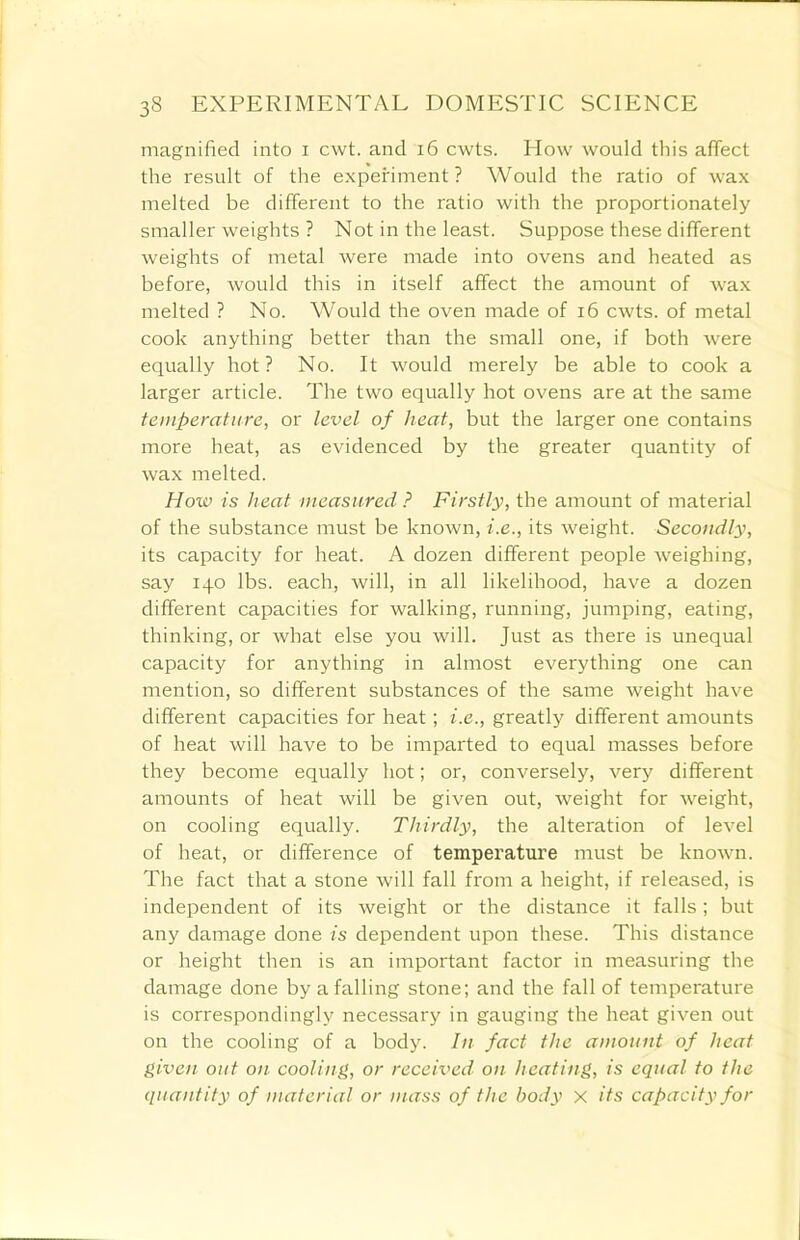 magnified into i cwt. and 16 cwts. How would this affect the result of the experiment? Would the ratio of wax melted be different to the ratio with the proportionately smaller weights ? Not in the least. Suppose these different weights of metal were made into ovens and heated as before, would this in itself affect the amount of wax melted ? No. Would the oven made of 16 cwts. of metal cook anything better than the small one, if both were equally hot? No. It would merely be able to cook a larger article. The two equally hot ovens are at the same temperature, or level of heat, but the larger one contains more heat, as evidenced by the greater quantity of wax melted. How is heat measured ? Firstly, the amount of material of the substance must be known, i.e., its weight. Secondly, its capacity for heat. A dozen different people weighing, say 140 lbs. each, will, in all likelihood, have a dozen different capacities for walking, running, jumping, eating, thinking, or what else you will. Just as there is unequal capacity for anything in almost everything one can mention, so different substances of the same weight have different capacities for heat; i.e., greatly different amounts of heat will have to be imparted to equal masses before they become equally hot; or, conversely, very different amounts of heat will be given out, weight for weight, on cooling equally. Thirdly, the alteration of level of heat, or difference of temperature must be known. The fact that a stone will fall from a height, if released, is independent of its weight or the distance it falls; but any damage done is dependent upon these. This distance or height then is an important factor in measuring the damage done by a falling stone; and the fall of temperature is correspondingly necessary in gauging the heat given out on the cooling of a body. In fact the amount of heat given out on cooling, or received on heating, is equal to the quantity of material or mass of the body x its capacity for