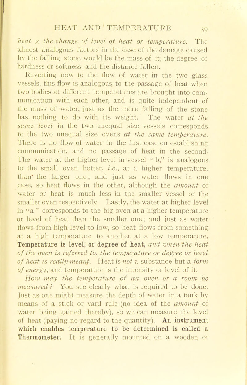 heat x the change of level of heat or temperature. The almost analogous factors in the case of the damage caused by the falling stone would be the mass of it, the degree of hardness or softness, and the distance fallen. Reverting now to the flow of water in the two glass vessels, this flow is analogous to the passage of heat when two bodies at different temperatures are brought into com- munication with each other, and is quite independent of the mass of water, just as the mere falling of the stone has nothing to do with its weight. The water at the same level in the two unequal size vessels corresponds to the two unequal size ovens at the same temperature. There is no flow of water in the first case on establishing communication, and no passage of heat in the second. The water at the higher level in vessel “ b,” is analogous to the small oven hotter, i.e., at a higher temperature, than the larger one; and just as water flows in one case, so heat flows in the other, although the amount of water or heat is much less in the smaller vessel or the smaller oven respectively. Lastly, the water at higher level in “a ” corresponds to the big oven at a higher temperature or level of heat than the smaller one; and just as water flows from high level to low, so heat flows from something at a high temperature to another at a low temperature. Temperature is level, or degree of heat, and when the heat of the oven is referred to, the temperature or degree or level of heat is really meant. Heat is not a substance but a. form of energy, and temperature is the intensity or level of it. How may the temperature of an oven or a room be measured ? You see clearly what is required to be done. Just as one might measure the depth of water in a tank by means of a stick or yard rule (no idea of the amount of water being gained thereby), so we can measure the level of heat (paying no regard to the quantity). An instrument which enables temperature to be determined is called a Thermometer. It is generally mounted on a wooden or