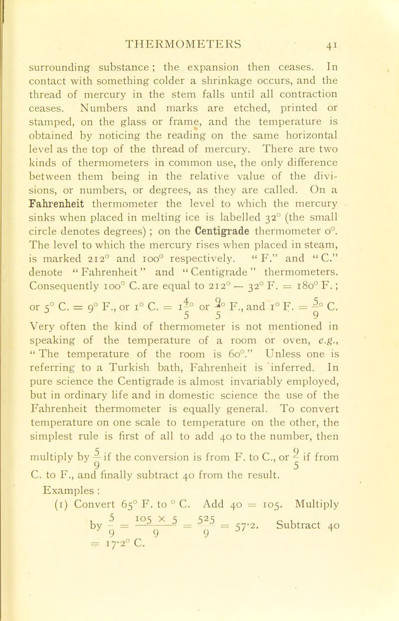 THERMOMETERS surrounding substance; the expansion then ceases. In contact with something colder a shrinkage occurs, and the thread of mercury in the stem falls until all contraction ceases. Numbers and marks are etched, printed or stamped, on the glass or frame, and the temperature is obtained by noticing the reading on the same horizontal level as the top of the thread of mercury. There are two kinds of thermometers in common use, the only difference between them being in the relative value of the divi- sions, or numbers, or degrees, as they are called. On a Fahrenheit thermometer the level to which the mercury sinks when placed in melting ice is labelled 320 (the small circle denotes degrees) ; on the Centigrade thermometer o°. The level to which the mercury rises when placed in steam, is marked 2120 and ioo° respectively. “ F.” and “ C.” denote “ Fahrenheit ” and “ Centigrade ” thermometers. Consequently ioo° C. are equal to 2120 — 320 F. = 180° F.; or 50 C. = g° F., or i° C. = i-° or F., and i° F. = -° C. 0 5 5 9 Very often the kind of thermometer is not mentioned in speaking of the temperature of a room or oven, e.g., “The temperature of the room is 6o°.” Unless one is referring to a Turkish bath, Fahrenheit is inferred. In pure science the Centigrade is almost invariably employed, but in ordinary life and in domestic science the use of the Fahrenheit thermometer is equally general. To convert temperature on one scale to temperature on the other, the simplest rule is first of all to add 40 to the number, then multiply by — if the conversion is from F. to C., or ^ if from 9 5 C. to F., and finally subtract 40 from the result. Examples : (1) Convert 65° F. to 0 C. Add 40 = 105. Multiply 5 105 X 5 = 525 9 by = 57-2. Subtract 40 — 17-2° C.