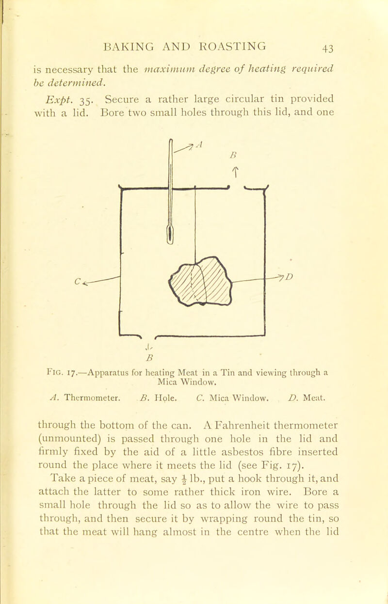 is necessary that the maximum degree of heating required he determined. Expt. 35. Secure a rather large circular tin provided with a lid. Bore two small holes through this lid, and one ,0 B Fig. 17.—Apparatus for heating Meat in a Tin and viewing through a Mica Window. A. Thermometer. B. Hple. C. Mica Window. D. Meat. through the bottom of the can. A Fahrenheit thermometer (unmounted) is passed through one hole in the lid and firmly fixed by the aid of a little asbestos fibre inserted round the place where it meets the lid (see Fig. 17). Take a piece of meat, say \ lb., put a hook through it, and attach the latter to some rather thick iron wire. Bore a small hole through the lid so as to allow the wire to pass through, and then secure it by wrapping round the tin, so that the meat will hang almost in the centre when the lid