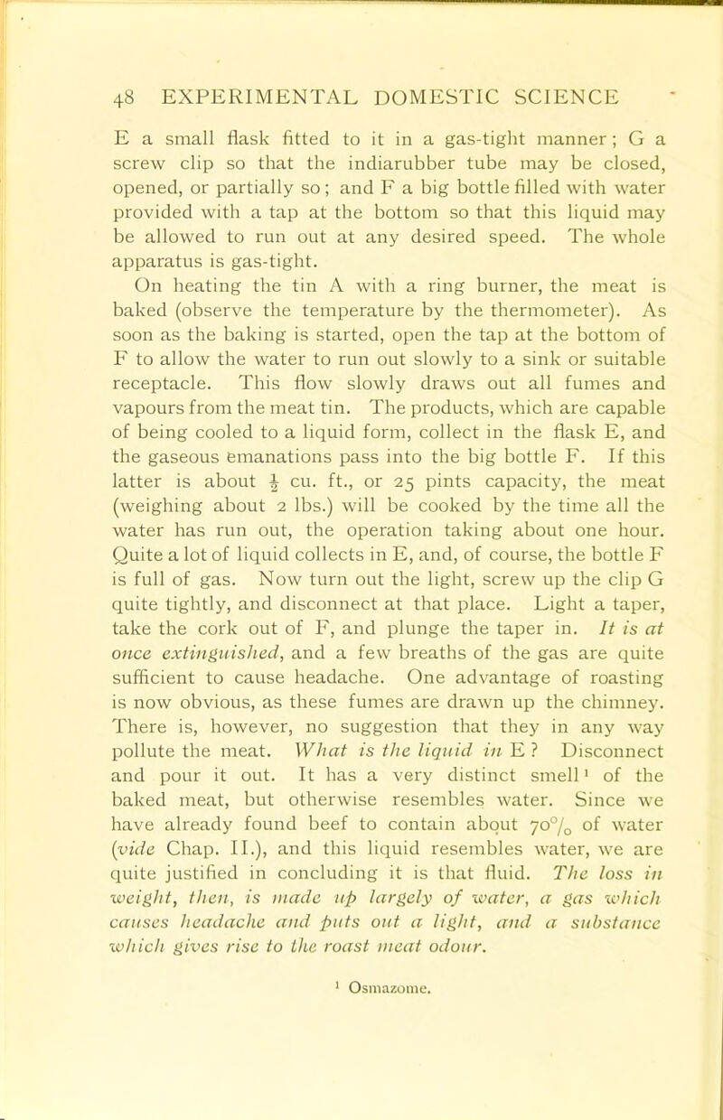 E a small flask fitted to it in a gas-tight manner; G a screw clip so that the indiarubber tube may be closed, opened, or partially so; and F a big bottle filled with water provided with a tap at the bottom so that this liquid may be allowed to run out at any desired speed. The whole apparatus is gas-tight. On heating the tin A with a ring burner, the meat is baked (observe the temperature by the thermometer). As soon as the baking is started, open the tap at the bottom of F to allow the water to run out slowly to a sink or suitable receptacle. This flow slowly draws out all fumes and vapours from the meat tin. The products, which are capable of being cooled to a liquid form, collect in the flask E, and the gaseous emanations pass into the big bottle F. If this latter is about ^ cu. ft., or 25 pints capacity, the meat (weighing about 2 lbs.) will be cooked by the time all the water has run out, the operation taking about one hour. Quite a lot of liquid collects in E, and, of course, the bottle F is full of gas. Now turn out the light, screw up the clip G quite tightly, and disconnect at that place. Light a taper, take the cork out of F, and plunge the taper in. It is at once extinguished, and a few breaths of the gas are quite sufficient to cause headache. One advantage of roasting is now obvious, as these fumes are drawn up the chimney. There is, however, no suggestion that they in any way pollute the meat. What is the liquid in E ? Disconnect and pour it out. It has a very distinct smell1 of the baked meat, but otherwise resembles water. Since we have already found beef to contain about 70% of water {vide Chap. II.), and this liquid resembles water, we are quite justified in concluding it is that fluid. The loss in weight, then, is made up largely of water, a gas which causes headache and puts out a light, and a substance which gives rise to the roast meat odour. 1 Osmazome.