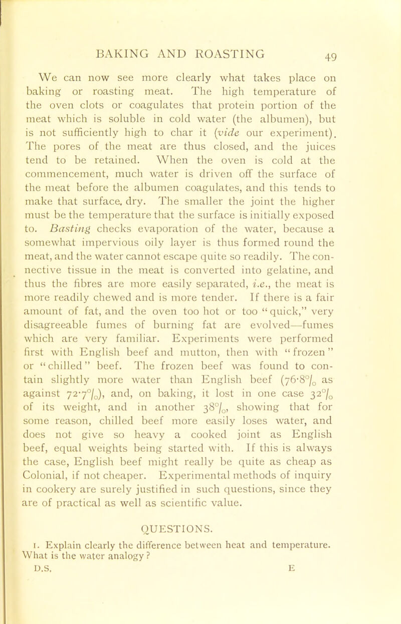 +9 We can now see more clearly what takes place on baking or roasting meat. The high temperature of the oven clots or coagulates that protein portion of the meat which is soluble in cold water (the albumen), but is not sufficiently high to char it (vide our experiment). The pores of the meat are thus closed, and the juices tend to be retained. When the oven is cold at the commencement, much water is driven off the surface of the meat before the albumen coagulates, and this tends to make that surface, dry. The smaller the joint the higher must be the temperature that the surface is initially exposed to. Basting checks evaporation of the water, because a somewhat impervious oily layer is thus formed round the meat, and the water cannot escape quite so readily. The con- nective tissue in the meat is converted into gelatine, and thus the fibres are more easily separated, i.e., the meat is more readily chewed and is more tender. If there is a fair amount of fat, and the oven too hot or too “ quick,” very disagreeable fumes of burning fat are evolved—fumes which are very familiar. Experiments were performed first with English beef and mutton, then with “ frozen ” or “chilled” beef. The frozen beef was found to con- tain slightly more water than English beef (76-8°/0 as against 727°/0), and, on baking, it lost in one case 32°/Q of its weight, and in another 38°/0, showing that for some reason, chilled beef more easily loses water, and does not give so heavy a cooked joint as English beef, equal weights being started with. If this is always the case, English beef might really be quite as cheap as Colonial, if not cheaper. Experimental methods of inquiry in cookery are surely justified in such questions, since they are of practical as well as scientific value. QUESTIONS. 1. Explain clearly the difference between heat and temperature. What is the water analogy ? D.S. E
