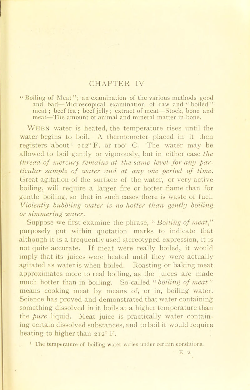 “ Boiling of Meat”; an examination of the various methods good and bad—Microscopical examination of raw and “ boiled ” meat ; beef tea ; beef jelly ; extract of meat—Stock, bone and meat—The amount of animal and mineral matter in bone. When water is heated, the temperature rises until the water begins to boil. A thermometer placed in it then registers about1 2i2°F. or ioo° C. The water may be allowed to boil gently or vigorously, but in either case the thread of mercury remains at the same level for any par- ticular sample of water and at any one period of time. Great agitation of the surface of the water, or very active boiling, will require a larger fire or hotter flame than for gentle boiling, so that in such cases there is waste of fuel. Violently bubbling water is no hotter than gently boiling or simmering water. Suppose we first examine the phrase, “ Boiling of meat,” purposely put within quotation marks to indicate that although it is a frequently used stereotyped expression, it is not quite accurate. If meat were really boiled, it would imply that its juices were heated until they were actually agitated as water is when boiled. Roasting or baking meat approximates more to real boiling, as the juices are made much hotter than in boiling. So-called “boiling of meat” means cooking meat by means of, or in, boiling water. Science has proved and demonstrated that water containing something dissolved in it, boils at a higher temperature than the pure liquid. Meat juice is practically water contain- ing certain dissolved substances, and to boil it would require heating to higher than 2i2°F. The temperature of boiling water varies under certain conditions. E 2 1