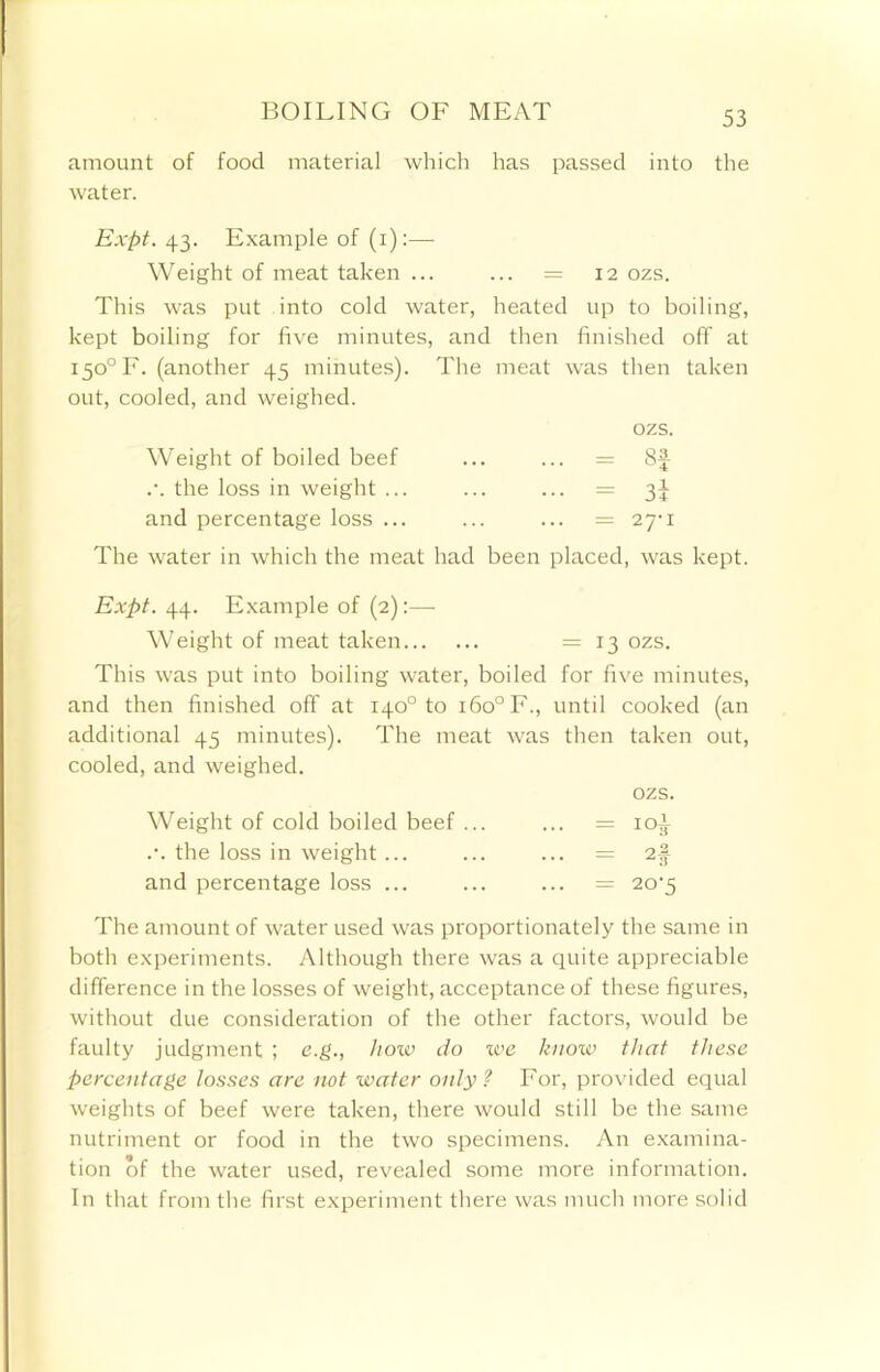 BOILING OF MEAT amount of food material which has passed into the water. Expt. 43. Example of (1):— Weight of meat taken ... ... = 12 ozs. This was put into cold water, heated up to boiling, kept boiling for five minutes, and then finished off at I5o°F. (another 45 minutes). The meat was then taken out, cooled, and weighed. Weight of boiled beef ozs. ... = Sf .\ the loss in weight ... • •• = 3i and percentage loss ... ... = 27' I The water in which the meat had been placed, was kept. Expt. 44. Example of (2):— Weight of meat taken = 13 ozs. This was put into boiling water, boiled for five minutes, and then finished off at 140° to i6o°F., until cooked (an additional 45 minutes). The meat was then taken out, cooled, and weighed. Weight of cold boiled beef ... ozs. ... = ioi .•. the loss in weight ... ... = 2f and percentage loss ... ... = 20-5 The amount of water used was proportionately the same in both experiments. Although there was a quite appreciable difference in the losses of weight, acceptance of these figures, without due consideration of the other factors, would be faulty judgment ; e.g., how do ive know that these percentage losses are not water only? For, provided equal weights of beef were taken, there would still be the same nutriment or food in the two specimens. An examina- tion of the water used, revealed some more information. In that from the first experiment there was much more solid