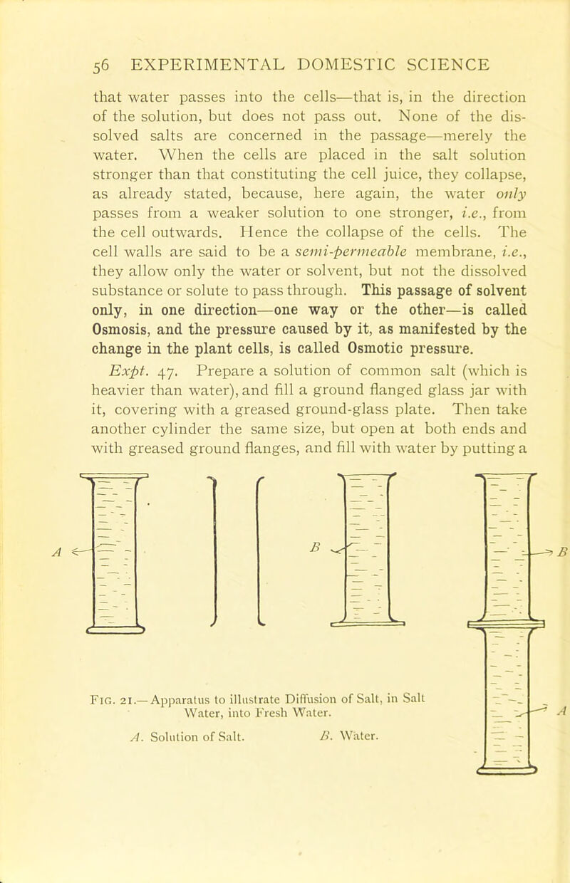 that water passes into the cells—that is, in the direction of the solution, but does not pass out. None of the dis- solved salts are concerned in the passage—merely the water. When the cells are placed in the salt solution stronger than that constituting the cell juice, they collapse, as already stated, because, here again, the water only passes from a weaker solution to one stronger, i.e., from the cell outwards. Hence the collapse of the cells. The cell walls are said to be a semi-permeable membrane, i.e., they allow only the water or solvent, but not the dissolved substance or solute to pass through. This passage of solvent only, in one direction—one way or the other—is called Osmosis, and the pressure caused by it, as manifested by the change in the plant cells, is called Osmotic pressure. Expt. 47. Prepare a solution of common salt (which is heavier than water), and fill a ground flanged glass jar with it, covering with a greased ground-glass plate. Then take another cylinder the same size, but open at both ends and with greased ground flanges, and fill with water by putting a Fig. 21.— Apparatus to illustrate Diffusion of Salt, in Salt Water, into Fresh Water. A. Solution of Salt. />'. Water.