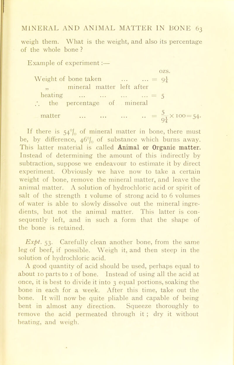 weigh them. What is the weight, and also its percentage of the whole bone ? Example of experiment:— Weight of bone taken ,, mineral matter left after heating the percentage of mineral matter ozs. 9i 5 5. x 100 = 54. 9l If there is 54°/D of mineral matter in bone, there must be, by difference, 46°/0 of substance which burns away. This latter material is called Animal or Organic matter. Instead of determining the amount of this indirectly by subtraction, suppose we endeavour to estimate it by direct experiment. Obviously we have now to take a certain weight of bone, remove the mineral matter, and leave the animal matter. A solution of hydrochloric acid or spirit of salt of the strength 1 volume of strong acid to 6 volumes of water is able to slowly dissolve out the mineral ingre- dients, but not the animal matter. This latter is con- sequently left, and in such a form that the shape of the bone is retained. Expt. 53. Carefully clean another bone, from the same leg of beef, if possible. Weigh it, and then steep in the solution of hydrochloric acid. A good quantity of acid should be used, perhaps equal to about 10 parts to 1 of bone. Instead of using all the acid at once, it is best to divide it into 3 equal portions, soaking the bone in each for a week. After this time, take out the bone. It will now be quite pliable and capable of being bent in almost any direction. Squeeze thoroughly to remove the acid permeated through it ; dry it without heating, and weigh.