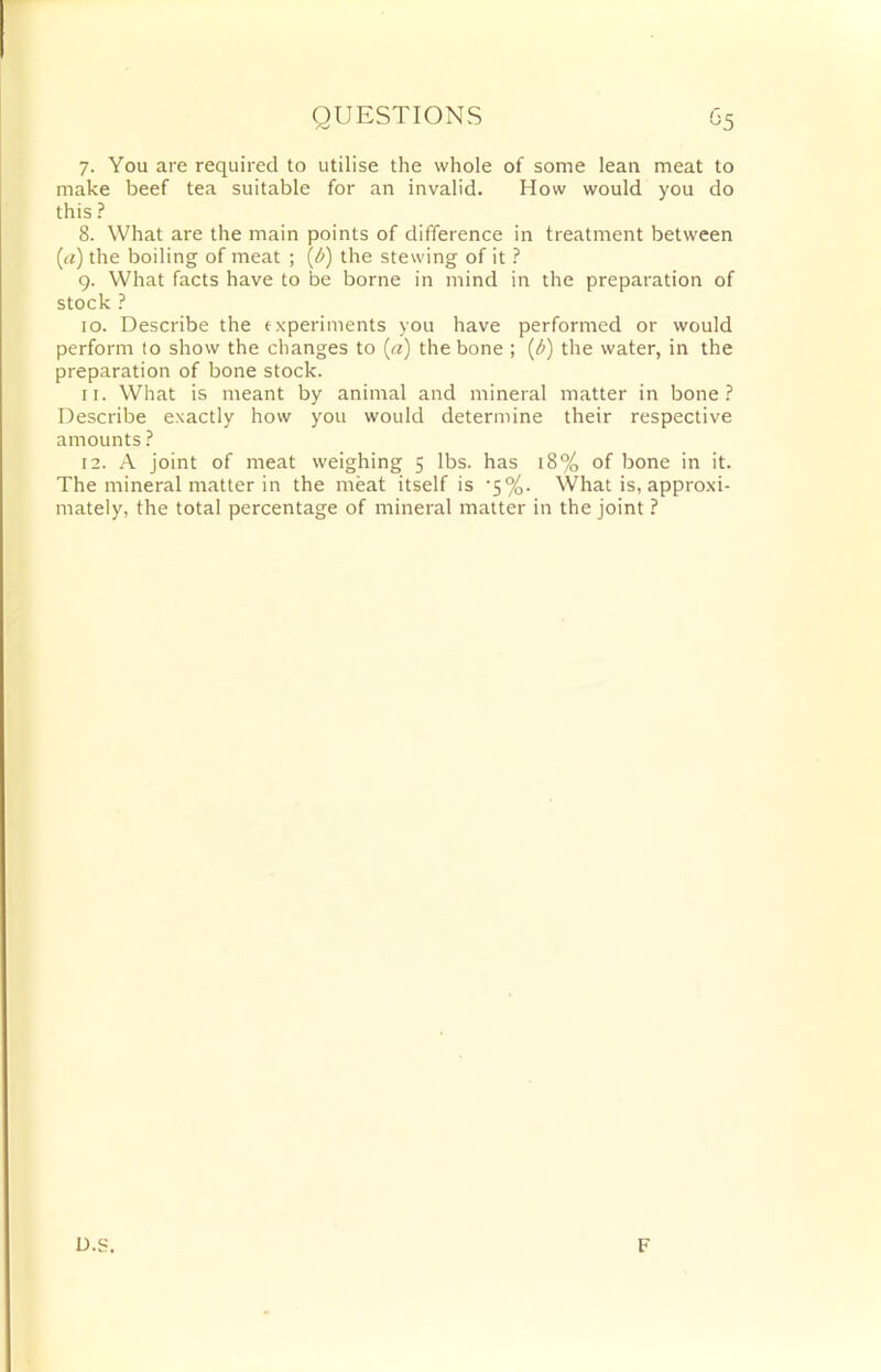 QUESTIONS g5 7. You are required to utilise the whole of some lean meat to make beef tea suitable for an invalid. How would you do this ? 8. What are the main points of difference in treatment between (a) the boiling of meat ; {/>) the stewing of it ? 9. What facts have to be borne in mind in the preparation of stock ? 10. Describe the experiments you have performed or would perform to show the changes to (a) the bone ; (b) the water, in the preparation of bone stock. 11. What is meant by animal and mineral matter in bone? Describe exactly how you would determine their respective amounts ? 12. A joint of meat weighing 5 lbs. has 18% of bone in it. The mineral matter in the meat itself is '5%. What is, approxi- mately, the total percentage of mineral matter in the joint ? D.S. F